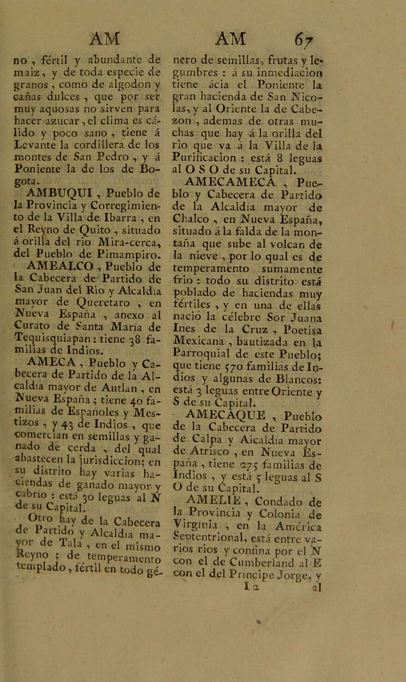 no , fértil y abundante de maíz, y de toda especie de granos , como de algodón y cañas dulces , que por ser muy aquosas no sirven para hacer azúcar ,el clima es cá- lido y poco sano , tiene á Levante la cordillera de los montes de San Pedro , y á Poniente la de los de Bo- gotá. AMBUQUI , Pueblo de la Provincia y Corregimien- to de la Villa de Ibarra , en el Reyno de Quito , situado á orilla del rio Mira-cerca, del Pueblo de Pimampiro. AMEALCO , Pueblo de la Cabecera de Partido de San Juan del Rio y Alcaldía mayor de Queretaro , en Nueva España , anexo al Curato de Santa María de Tequisquiapan : tiene 38 fa- milias de Indios. AMECA , Pueblo y Ca- becera de Partido de la Al- caldía mayor de Autlan , en Nueva España ; tiene 40 fa- milias de Españoles y Mes- tizos , y 43 de Indios , que comercian en semillas y ga- nado de cerda , del qual abastecen la jurisdicción; en su distrito hay varias ha- ciendas de ganado mayor y cabrio : está 30 leguas al N de su Capital. Otro hay de la Cabecera de Partido y Alcaldía ma- yo.- de Tala , en el mismo tseyno ; de temperamento templado, fértil en todo gé- ñero de semillas, frutas y le* gumbres : á su inmediación tiene acia el Poniente la gran hacienda de San Nico- lás, v al Oriente la de Cabe- zón , ademas de otras mu- chas que hay á la orilla del rio que va á la Villa de la Purificación : está 8 leguas al O S O de su Capital. AMECAMECA , Pue- blo y Cabecera de Partido de la Alcaldía mayor de Chalco , en Nueva España, situado á la falda de la mon- taña que sube al volcan de la nieve , por lo qual es de temperamento sumamente frió : todo su distrito está poblado de haciendas muy fértiles , y en una de ellas nació la célebre Sor Juana Ines de la Cruz , Poetisa Mexicana , bautizada en la Parroquial de este Pueblo; que tiene 570 familias de In- dios y algunas de Blancos: está 3 leguas entre Oriente y S de su Capital. AMECAQUE , Pueblo de la Cabecera de Partido de Calpa y Aicaldia mayor de Atrisco , en Nueva Es- paña , tiene 273 familias de Indios , y está f leguas al S O de su Capital. AMELIE , Condado de la. Provincia y Colonia de Virginia. , en la América Seotentrional, está entre va- rios rios y confina por el N con el de Cumberland al E con el del Principe Jorge, y