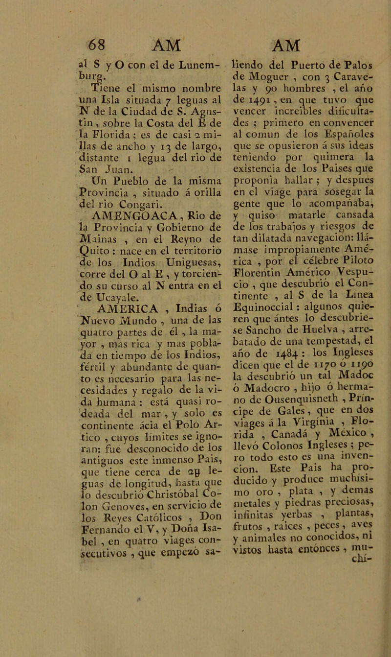 al S y O con el de Lunem- burg. Tiene el mismo nombre una Isla situada 7 leguas al N de la Ciudad de S. Agus- tín , sobre la Costa del E de la Florida ; es de casi o. mi- llas de ancho y 13 de largo, distante 1 legua del rio de San Juan. Un Pueblo de la misma Provincia , situado á orilla del rio Congari. AMENGOACA, Rio de la Provincia y Gobierno de Mainas , en el Reyno de Quito : nace en el territorio de los Indios Uniguesas, corre del O al E , y torcien- do su curso al N entra en el de Ucayale. AMERICA , Indias ó Nuevo Mundo , una de las quatro partes de él , la ma- yor , mas rica y mas pobla- da en tiempo de los Indios, fértil y abundante de quan- to es necesario para las ne- cesidades y regalo de la vi- da humana : está quasi ro- deada del mar , y solo es continente acia el Polo Ar- tico , cuyos límites se igno- ran: fue desconocido de los antiguos este inmenso País, que tiene cerca de ag le- guas de longitud, hasta que lo descubrió Christóbal Co- lon Genoves, en servicio de los Reyes Católicos , Don Fernando el V, y Doña Isa- bel , en quatro viages con- secutivos , que empezó sa- liendo del Puerto de Palos de Moguer , con 3 Carave- las y 90 hombres , el año de 1491 , en que tuvo que vencer increíbles dificulta- des ; primero en convencer al común de los Españoles que se opusieron á sus ideas teniendo por quimera la existencia de los Países que proponia hallar ; y después en el viage para sosegar la gente que lo acompañaba, y quiso matarle cansada de los trabajos y riesgos de tan dilatada navegación: llá- mase impropiamente Amé- rica , por el célebre Piloto Florentin Américo Vespu- cio , que descubrió el Con- tinente , al S de la Linea Equinoccial : algunos quie- ren que antes lo descubrie- se Sancho de Huelva , arre- batado de una tempestad, el año de 1484 : los Ingleses dicen que el de 1170 ó 1190 la descubrió un tal Madoc ó Madocro , hijo ó herma- no de Ousenquisneth , Prín- cipe de Gales, que en dos viages á la Virginia , Flo- rida , Canadá y México , llevó Colonos Ingleses ; pe- ro todo esto es una inven- ción. Este Pais ha pro- ducido y produce muchísi- mo oro , plata , y demas metales y piedras preciosas, infinitas yerbas , plantas, frutos , raíces , peces, aves y animales no conocidos, ni vistos hasta entonces , mu-