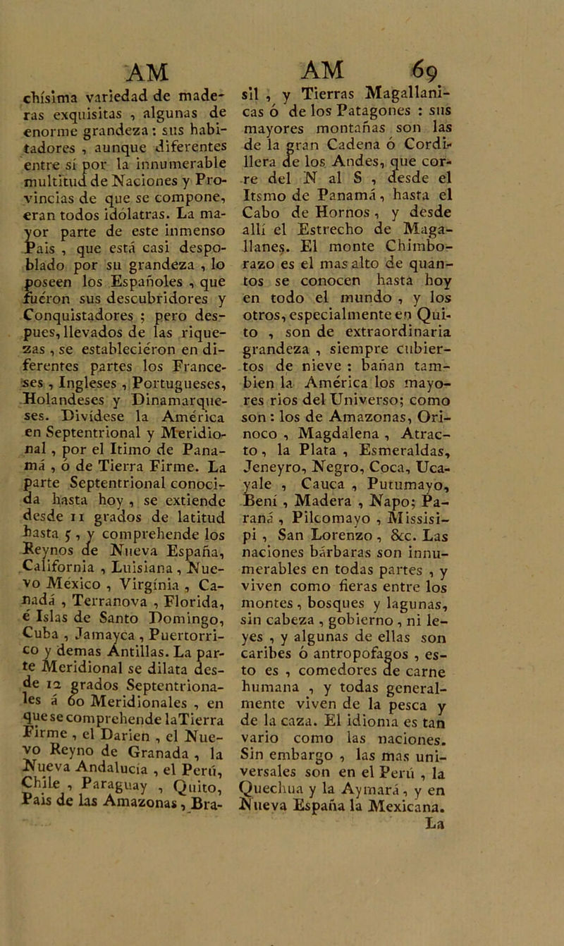 chísima variedad de made- ras exquisitas , algunas de enorme grandeza : sus habi- tadores , aunque diferentes entre sí por la innumerable multitud de Naciones y Pro- vincias de que se compone, eran todos idólatras. La ma- yor parte de este inmenso Pais , que está casi despo- blado por su grandeza , lo poseen los Españoles , que fueron sus descubridores y Conquistadores ; pero des- pués, llevados de las rique- zas , se establecieron en di- ferentes partes los France- ses , Ingleses , Portugueses, Holandeses y Dinamarque- ses. Divídese la América en Septentrional y Meridio- nal , por el Itimo de Pana- má , ó de Tierra Firme. La parte Septentrional conoci- da hasta hoy , se extiende desde n grados de latitud basta j , v comprehende los Bey nos de Nueva España, California , Luisiana , Nue- vo México , Virginia , Ca- nadá , Terranova , Florida, é Islas de Santo Domingo, Cuba , Jamayca , Puertorri- co y demas Antillas. La par- te Meridional se dilata des- de 12 grados Septentriona- les á 6o Meridionales , en que se comprehende laTierra Firme , el Dañen , el Nue- vo Reyno de Granada , la Nueva Andalucía , el Perú, Chile , Paraguay , Quito, Pais de las Amazonas, Bra- sil , y Tierras Magallani- cas ó de los Patagones : sus mayores montañas son las de la gran Cadena ó Cordi- llera de los Andes, que cor- re del N al S , desde el Itsmo de Panamá, hasta el Cabo de Hornos, y desde allí el Estrecho de Maga- llanes. El monte Chimbo- razo es el mas alto de quan- tos se conocen hasta hoy en todo el mundo , y los otros, especialmente en Qui- to , son de extraordinaria grandeza , siempre cubier- tos de nieve : bañan tam- bién la América los mayo- res rios del Universo; como son : los de Amazonas, Ori- noco , Magdalena , Atrac- to , la Plata , Esmeraldas, Jeneyro, Negro, Coca, Uca- yale , Cauca , Putumayo, Bení , Madera , Ñapo; Pa- raná , Pilcomayo , Missisi- pi , San Lorenzo , &amp;c. Las naciones bárbaras son innu- merables en todas partes , y viven como fieras entre los montes , bosques y lagunas, sin cabeza , gobierno , ni le- yes , y algunas de ellas son caribes ó antropófagos , es- to es , comedores de carne humana , y todas general- mente viven de la pesca y de la caza. El idioma es tan vario como las naciones. Sin embargo , las mas uni- versales son en el Perú , la Quechua y la Ayunará, y en Nueva España la Mexicana. La