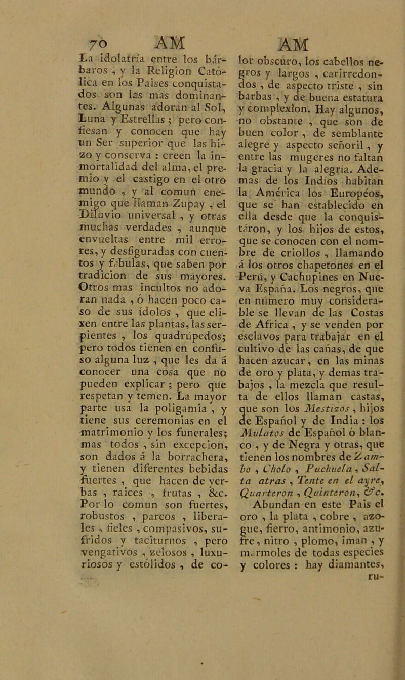 La idolatría entre los bár- baros , y la Religión Cató- lica en los Paises conquista- dos son las mas dominan- tes. Algunas adoran al Sol, Luna y Estrellas ; pero con- fiesan y conocen que hay un Ser superior que las hi- zo y conserva : creen la in- mortalidad del alma, el pre- mio y el castigo en el otro mundo , y al común ene- migo que llaman Zupay , el Diluvio universal , y otras muchas verdades , aunque envueltas entre mil erro- res, y desfiguradas con cuen- tos y f, bulas, que saben por tradición de sus mayores. Otros mas incultos no ado- ran nada , ó hacen poco ca- so de sus ídolos , que eli- xen entre las plantas, las ser- pientes , los quadrúpedos; pero todos tienen en confu- so alguna luz , que les da á conocer una cosa que no pueden explicar ; pero que respetan y temen. La mayor parte usa la poligamia, y tiene sus ceremonias en el matrimonio y los funerales; mas todos , sin excepción, son dados á la borrachera, y tienen diferentes bebidas fuertes , que hacen de yer- bas , raices , frutas , &amp;c. Por lo común son fuertes, robustos , parcos , libera- les , fieles , compasivos, su- fridos y taciturnos , pero vengativos , zelosos , luxu- riosos y estólidos , de co- lor obscuro, los cabellos ne- gros y largos , carirredon- dos , de aspecto triste , sin barbas , y de buena estatura y complexión. Hay algunos, no obstante , que son de buen color , de semblante alegre y aspecto señoril, y entre las mugeres no faltan la gracia y la alegría. Ade- mas de los Indios habitan la América los Europeos, que se han establecido en ella desde que la conquis- taron, y los hijos de estos, que se conocen con el nom- bre de criollos , llamando á los otros chapetones en el Perú, y Cachupines en Nue- va España. Los negros, que en número muy considera- ble se llevan de las Costas de Africa , y se venden por esclavos para trabajar en el cultivo de las cañas, de que hacen azúcar, en las minas de oro y plata, y demas tra- bajos , la mezcla que resul- ta de ellos llaman castas, ue son los Mestizos , hijos e Español y de India : los Mulatos de Español ó blan- co , y de Negra y otras, que tienen los nombres de Zam- bo , Cholo , Puchuela, Sal- ta atras , Tente en el ¿zy/v, Quai-teron , Quinterón, &amp;*c. Abundan en este Pais el oro , la plata , cobre , azo- gue, fierro, antimonio, azu- fre , nitro , plomo, ¡man , y mermóles de todas especies y colores : hay diamantes, ru-