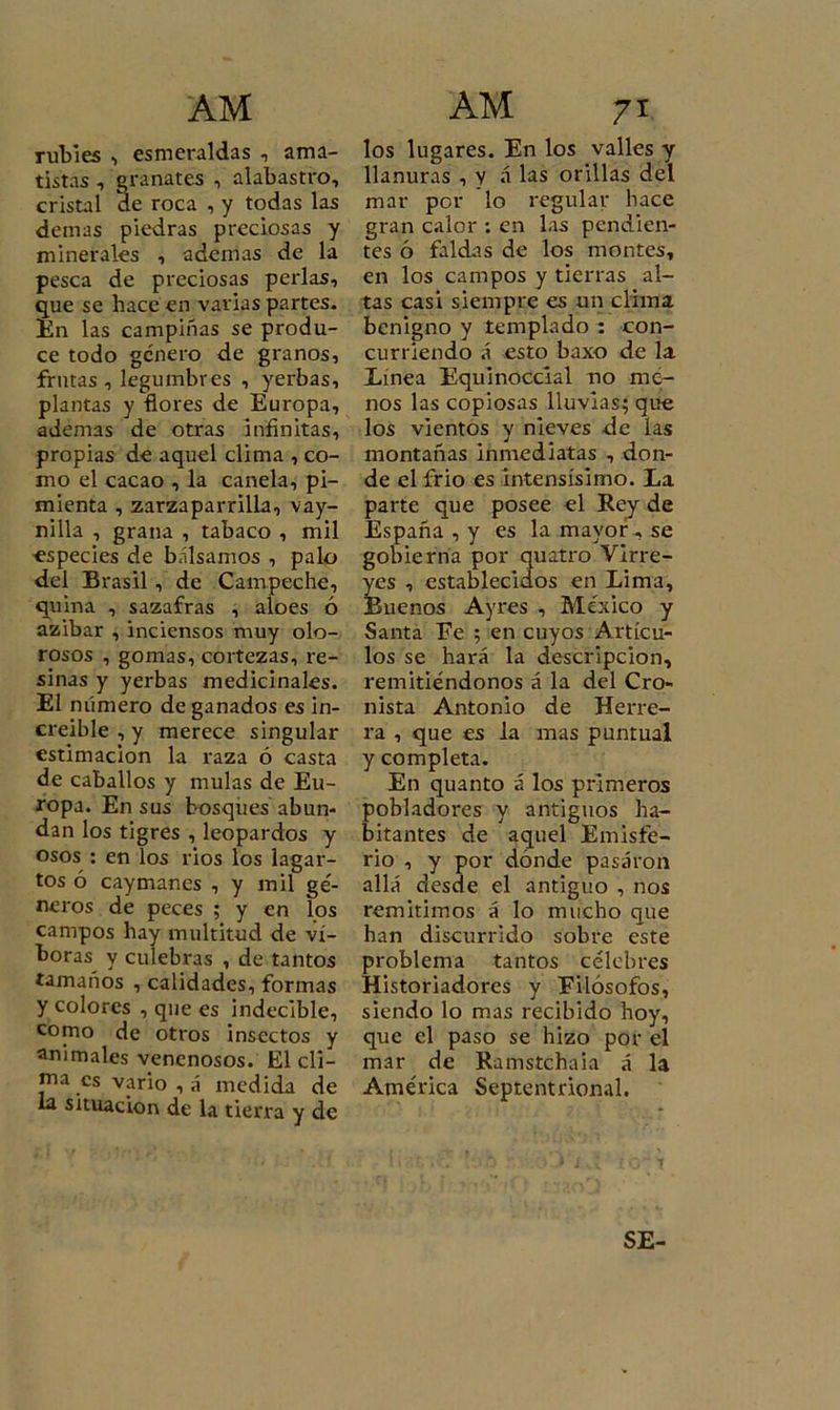 rubíes , esmeraldas , ama- tistas , granates , alabastro, cristal ae roca , y todas las demas piedras preciosas y minerales , ademas de la pesca de preciosas perlas, que se hace en varias partes. En las campiñas se produ- ce todo género de granos, frutas, legumbres , yerbas, plantas y flores de Europa, ademas de otras infinitas, propias de aquel clima , co- mo el cacao , la canela, pi- mienta , zarzaparrilla, vay- nilla , grana , tabaco , mil especies de bálsamos , palo del Brasil , de Campeche, quina , sazafras , aloes ó azibar , inciensos muy olo- rosos , gomas, cortezas, re- sinas y yerbas medicinales. El número de ganados es in- creíble , y merece singular estimación la raza ó casta de caballos y muías de Eu- ropa. En sus bosques abun- dan los tigres , leopardos y osos : en los rios los lagar- tos ó caymanes , y mil gé- neros de peces ; y en los campos hay multitud de ví- boras y culebras , de tantos tamaños , calidades, formas y colores , que es indecible, como de otros insectos y animales venenosos. El cli- ma es vario , á medida de la situación de la tierra y de los lugares. En los valles y llanuras , y á las orillas del mar por lo regular hace gran calor : en las pendien- tes ó faldas de los montes, en los campos y tierras al- tas casi siempre es un clima benigno y templado : con- curriendo á esto baxo de la Línea Equinoccial no me- nos las copiosas lluvias; que los vientos y nieves de las montañas inmediatas , don- de el frió es intensísimo. La parte que posee el Rey de España , y es la mayor, se gobierna por quatro Virre- Íes , establecidos en Lima, Líenos Ayres , México y Santa Fe ; en cuyos Artícu- los se hará la descripción, remitiéndonos á la del Cro- nista Antonio de Herre- ra , que es la mas puntual y completa. En quanto á los primeros pobladores y antiguos ha- bitantes de aquel Emisfe- rio , y por dónde pasaron allá desde el antiguo , nos remitimos á lo mucho que han discurrido sobre este problema tantos célebres Historiadores y Filósofos, siendo lo mas recibido hoy, que el paso se hizo por el mar de Ramstchaia á la América Septentrional. SE-
