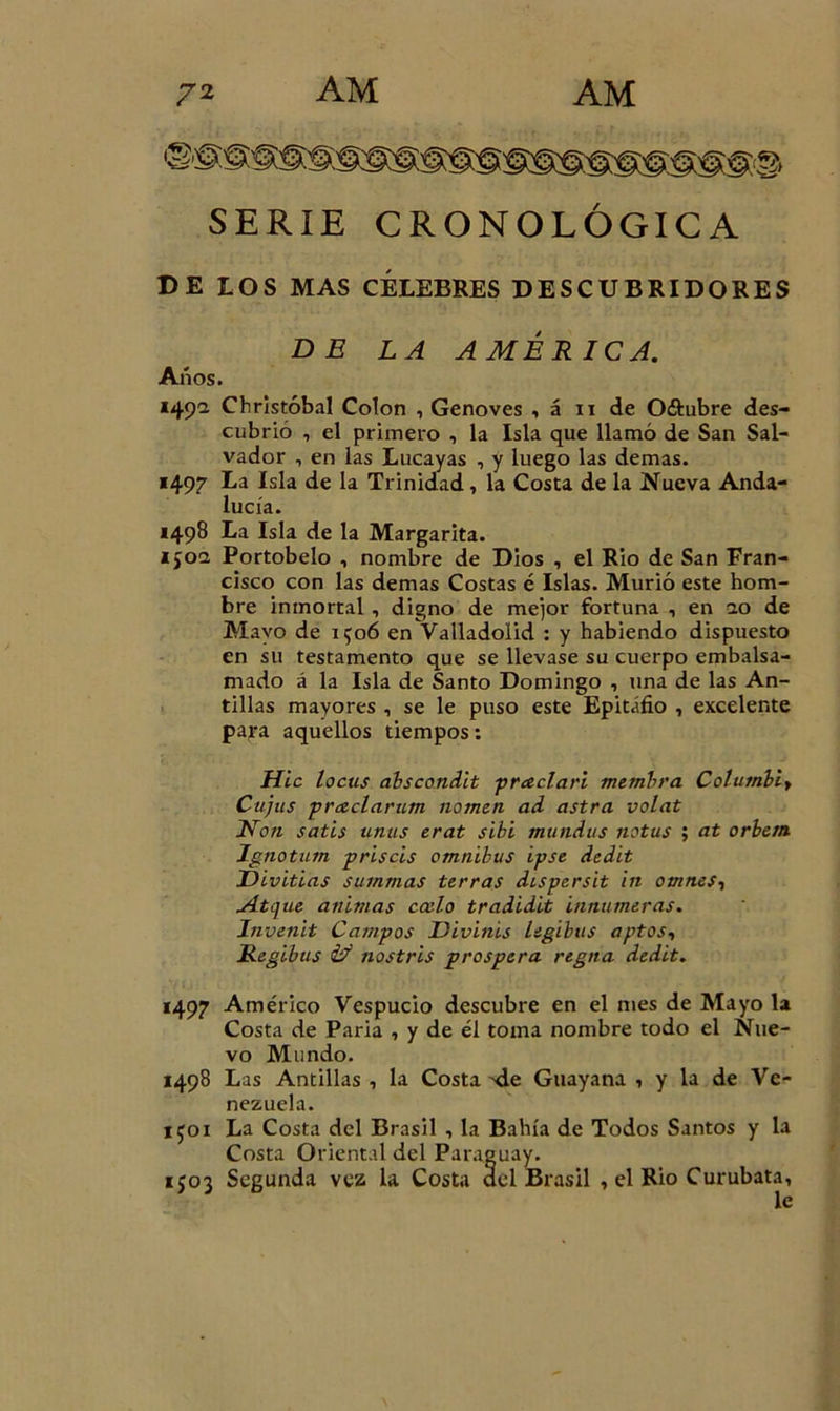 SERIE CRONOLÓGICA DE LOS MAS CÉLEBRES DESCUBRIDORES DE LA AMÉRICA. Anos. 149a Christóbal Colon , Genoves , á 11 de Oftubre des- cubrió , el primero , la Isla que llamó de San Sal- vador , en las Lucayas , y luego las demas. 1497 La Isla de la Trinidad, la Costa de la Nueva Anda- lucía. 1498 La Isla de la Margarita. 1502 Portobelo , nombre de Dios , el Rio de San Fran- cisco con las demas Costas é Islas. Murió este hom- bre inmortal, digno de mejor fortuna , en ao de Mayo de 1506 en Valladolid : y habiendo dispuesto en su testamento que se llevase su cuerpo embalsa- mado á la Isla de Santo Domingo , una de las An- tillas mayores , se le puso este Epitafio , excelente para aquellos tiempos: Hic locus abscondit praclari membra Columbio Cujíes prceclarum nomen ad astra volat Non satis unas erat sibi mundus notus ; at orbem Ignotum priscis ómnibus ipse dedit Divitias summas térras dispersit in omnes, yítcjue animas ocelo tradidit innúmeras. Invenit Campos Divines ligibus aptos, Regibus &amp; nostris prospera regna dedit. 1497 Américo Vespucio descubre en el mes de Mayo la Costa de Paria , y de él toma nombre todo el Nue- vo Mundo. 1498 Las Antillas , la Costa ^de Guayana , y la de Ve- nezuela. i^oi La Costa del Brasil , la Bahía de Todos Santos y la Costa Oriental del Paraguay. 1J03 Segunda vez la Costa del Brasil , el Rio Curubata, le