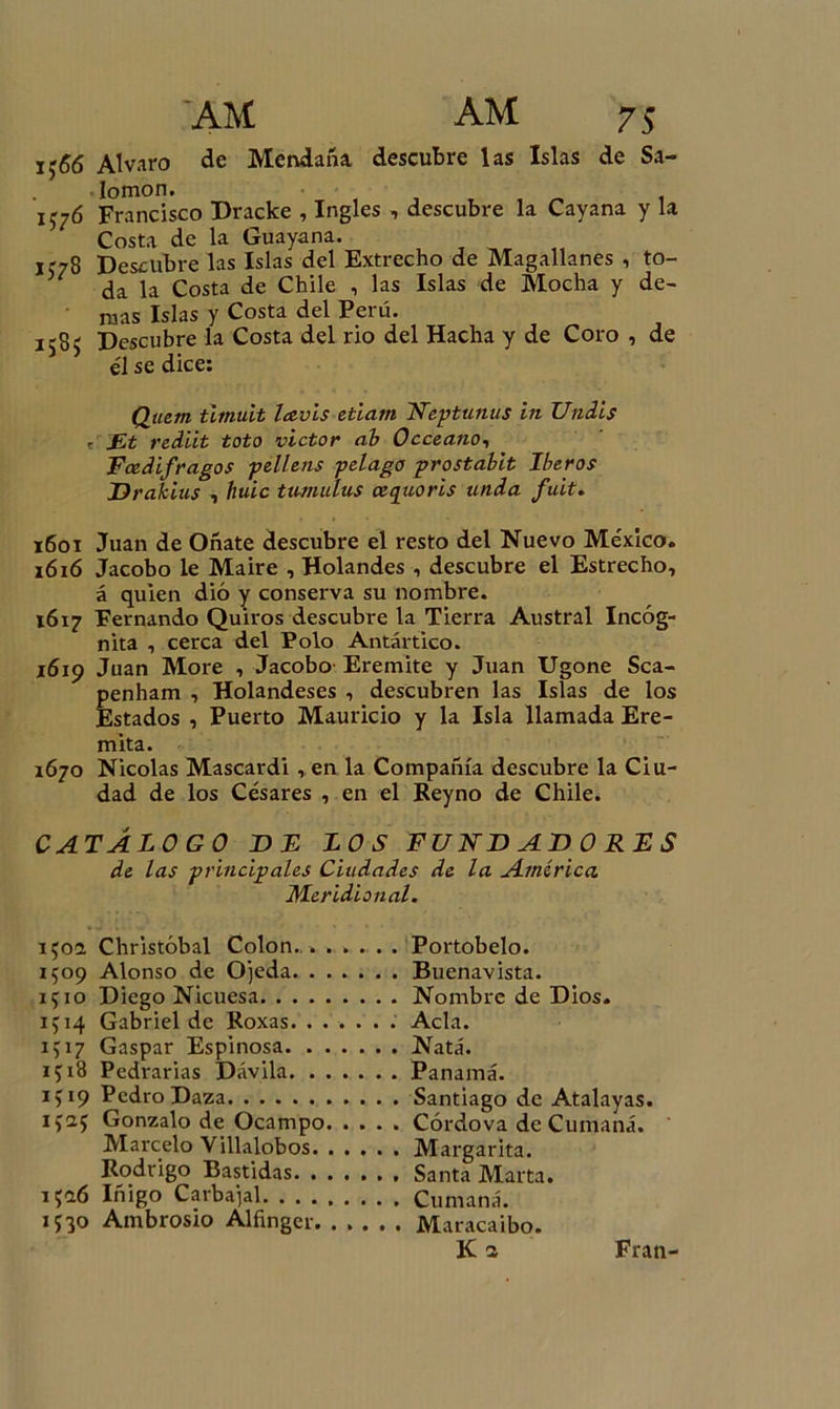 j.55 Alvaro de Mendaña descubre las Islas de Sa- lomón. 1J76 Francisco Dracke , Ingles , descubre la Cayana y la Costa de la Guayana. K78 Descubre las Islas del Extrecho de Magallanes , to- da la Costa de Chile , las Islas de Mocha y de- mas Islas y Costa del Perú. 1585 Descubre la Costa del rio del Hacha y de Coro , de él se dice: Quem timu.it lavis etiam Neptunus in Undis . jEt rediit toto victor ab Occeano-, Fcedifragos pellens pelago prostabit Iberos Drakius , huic tumulus ceepioris unda fuit. 1601 Juan de Oñate descubre el resto del Nuevo México. 16 ió Jacobo le Maire , Holandés , descubre el Estrecho, á quien dio y conserva su nombre. 1617 Fernando Quiros descubre la Tierra Austral Incóg- nita , cerca del Polo Antartico. 16x9 Juan More , Jacobo- Eremite y Juan Ugone Sca- penham , Holandeses , descubren las Islas de los Estados , Puerto Mauricio y la Isla llamada Ere- mita. 1670 Nicolás Mascardi, en la Compañía descubre la Ciu- dad de los Césares , en el Reyno de Chile. CATÁLOGO DE LOS FUNDADORES de las principales Ciudades de la América Meridional. Portobelo. Buenavista. Nombre de Dios. Acia. Nata. Panamá. Santiago de Atalayas. Córdova de Cumaná. Margarita. Santa Marta. Cumaná. Maracaibo. 150a Christóbal Colon. . 1509 Alonso de Ojeda. . 1510 Diego Nicuesa. . . . ip4 Gabriel de Koxas. . . 1517 Gaspar Espinosa. . 1518 Pedrarias Dávila. . 1519 Pedro Daza ifuj Gonzalo de Ocampo Marcelo Villalobos. Rodrigo Bastidas. . 1526 Iñigo Carbajal. . . . 1530 Ambrosio Alñngcr.