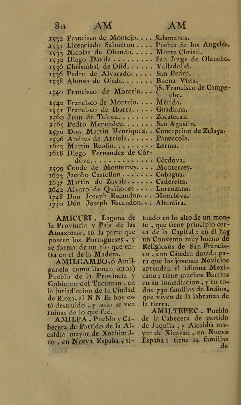 133a Francisco de Móntejo. . . . Salamanca. *333 Licenciado Salmerón .... Puebla de los Angeles. 1533 Nicolás de Obando Monte Christi. 1332 Diego Dávila San Jorge de Olancho. 1336. Christóbal de Olid Valladolid. 1536 Pedro de Alvarado. .... San Pedro. 1338 Alonso de Oieda. ...... Buena Vista. 1540 Francisco de Montejo. .. ]S'Fcr^dsco dc CaE?Pe' 134a Francisco de Montejo. . . . Mérida. 3331 Francisco de Ibarra Guadiana. 1560 Juan de Tolosa Zacatecas. 1363 Pedro Menendez San Agustín* 1570 Don Martin Henriquez. . Concepción de Zelaya» 1396 Andrés de Arrióla Panzacola. 1613 Martin Reolin. ........ Lerma. 1618 Diego Fernandez de Cór- dova Córdova. 1399 Conde de Monterrey. . . . Monterrey. 1623 Jacobo Castellón Cubagua. 1637 Martin de Zavala Cadereita. 164a Alvaro de Quiñones .... Lorenzana. 1748 Don Joseph Escandon. . . Monclova. 1750 Don Joseph Escandon. . . Altamira. AMICURI , Laguna de la Provincia y Pais de las Amazonas &gt; en la parte que poseen los Portugueses , y se forma de un rio que en- tra en el de la Madera. AMILGAMBO,ó Andi- gan elo como llaman otros) Pueblo de la Provincia y Gpbierno del Tucuman , en la jurisdicción de la Ciudad de Rioxa, al N N E: hoy es- tá destruido ■&gt; y solo se ven ruinas de lo que fue. AMILPA , Pueblo y Ca- becera de Partido de la Al- caldía mayor de XochimiJ- co , en Nueva España , si- tuado en lo alto de un mon* te , que tiene principio cer- ca de la Capital : en él hay un Convento muy bueno de Religiosos de San Francis- co , con Cátedra dotada pa- ra que los jóvenes Novicios aprendan el idioma Mexi- cano ; tiene muchos Barrios en su inmediación , y en to- dos 730 familias de Indios, que viven de la labranza de la tierra. AMILTEPEC , Pueblo de la Cabecera de partido de Juquila , y Alcaldía ma- yor de Xicayan , en Nueva España : tiene 14 familias de