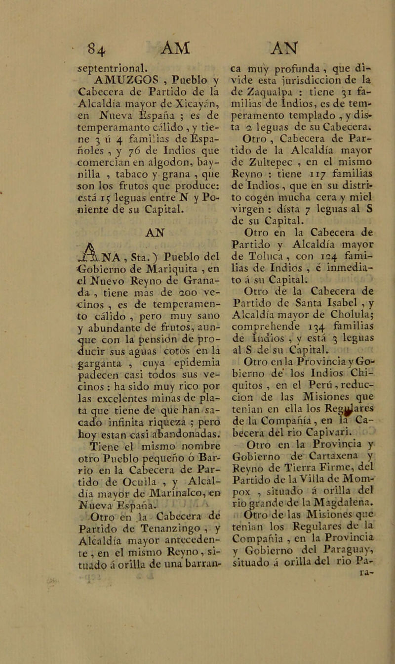 septentrional. AMUZGQS , Pueblo y Cabecera de Partido de la Alcaldía mayor de Xicayán, en Nueva España ; es de tcmperamanto cálido , y tie- ne 3 ú 4 familias de Espa- ñoles , y 76 de Indios que comercian en algodón, bay- nilla , tabaco y grana , que son los frutos que produce: está 15 leguas entre N y Po- niente de su Capital. AN NA , Sta.) Pueblo del ■Gobierno de Mariquita , en el Nuevo Rey no de Grana- da , tiene mas de 200 ve- cinos , es de temperamen- to cálido , pero muy sano y abundante de frutos, aun- ue con la pensión de pro- ucir sus aguas cotos en la garganta , cuya epidemia padecen casi todos sus ve- cinos : ha sido muy rico por las excelentes minas de pla- ta que tiene de que han sa- cado infinita riqueza ; pero hoy están casi abandonadas. Tiene el mismo nombre otro Pueblo pequeño 6 Bar- rio en la Cabecera de Par- tido de Ocuila , y Alcal- día mayor de Marinalco, en Nueva España. Otro en .la Cabecera de Partido de Tenanzingo , y Alcaldía mayor anteceden- te , en el mismo Reyno, si- tuado á orilla de una barran- ca muy profunda , que di- vide esta iurisdiccion de la de Zaqualpa : tiene 31 fa- milias de Indios, es de tem- peramento templado , y dis- ta a leguas de su Cabecera. Otro , Cabecera de Par- tido de la Alcaldía mayor de Zultepec , en el mismo Reyno : tiene 117 familias de Indios, que en su distri- to cogen mucha cera y miel virgen : dista 7 leguas al S de su Capital. Otro en la Cabecera de Partido y Alcaldía mayor de Toluca , con 124 fami- lias de Indios , é inmedia- to á su Capital. Otro de la Cabecera de Partido de Santa Isabel , y Alcaldía mayor de Cholula; comprehende 134 familias de Indios , y está 3 leguas al S de su Capital. Otro en la Provincia y Go- bierno de los Indios Chi- quitos , en el Perú , reduc- ción de las Misiones que tenían en ella los Reglares de la Compañía , en la Ca- becera del rio Capivari. Otro en la Provincia y Gobierno de Cartaxena y Reyno de Tierra Firme, del Partido de la Villa de Mom- pox , situado á orilla del rio grande de la ATagdalena. Otro de las Misiones que tenían los Regulares de la Compañía , en la Provincia y Gobierno del Paraguay, situado á orilla del rio Pa- ra-