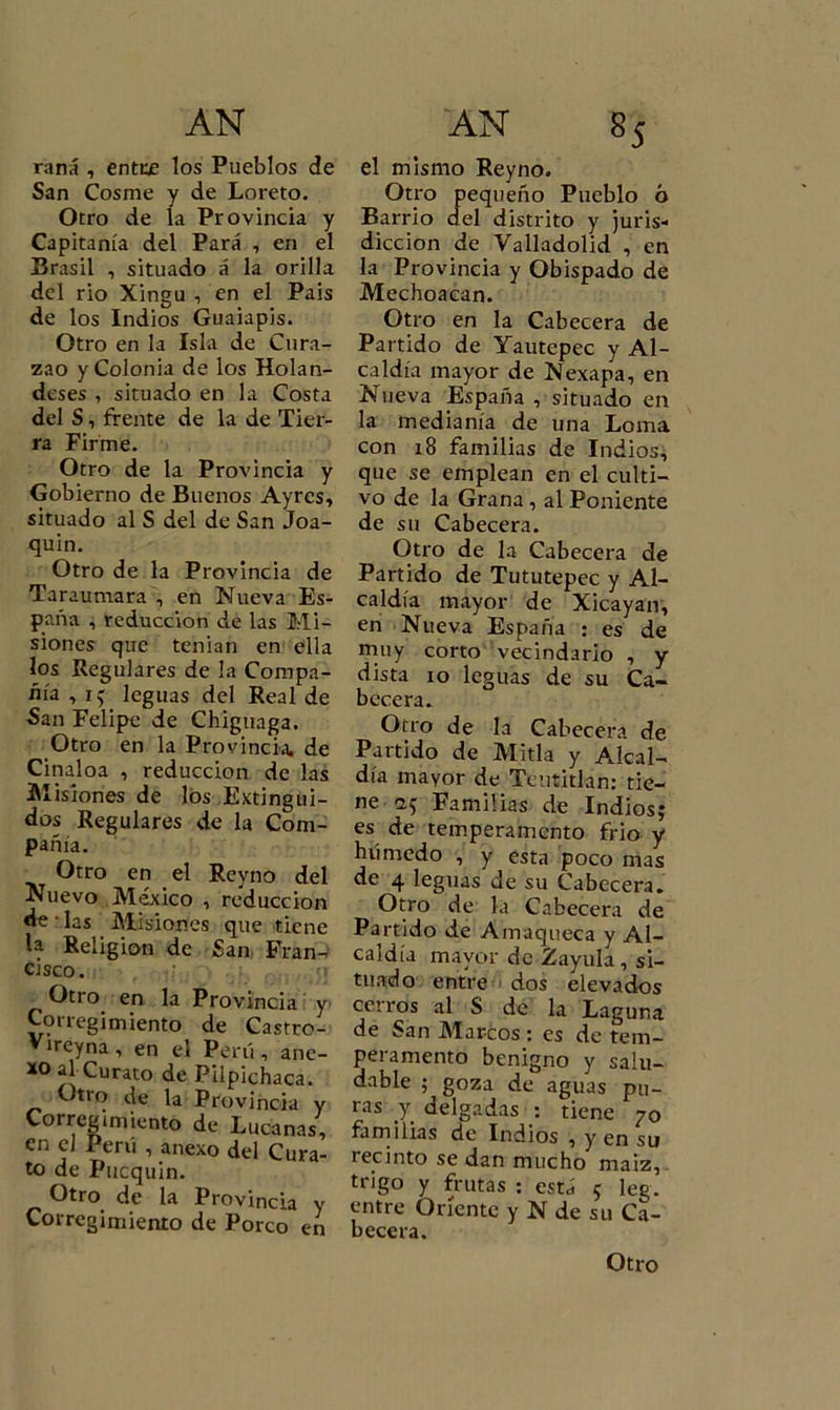 rana , entre los Pueblos de San Cosme y de Loreto. Otro de la Provincia y Capitanía del Para , en el Brasil , situado á la orilla del rio Xingu , en el Pais de los Indios Guaiapis. Otro en la Isla de Cura- zao y Colonia de los Holan- deses , situado en la Costa del S, frente de la de Tier- ra Firme. Otro de la Provincia y Gobierno de Buenos Ayrcs, situado al S del de San Joa- quín. Otro de la Provincia de Taraumara , en Nueva Es- paña , reducción de las Mi- siones que tenían en ella los Regulares de la Compa- ñía , i; leguas del Real de San Felipe de Chiguaga. Otro en la Provincia, de Cinaloa , reducción de las Misiones de los Extingui- dos Regulares de la Com- pañía. Otro en el Reyno del Nuevo México , reducción de • las . Misiones que tiene la Religión de San Fran- cisco. Otro en la Provincia y Corregimiento de Castrc- treyna , en el Perú , ane- xo al Curato de Pilpichaca. Otro de la Provincia y Corregimiento de Lucanas, en el Perú , anexo del Cura- to de Pucquin. Otro de la Provincia y Corregimiento de Porco en el mismo Reyno. Otro pequeño Pueblo ó Barrio del distrito y juris- dicción de Valladolid , en la Provincia y Obispado de Mechoacan. Otro en la Cabecera de Partido de Yautepec y Al- caldía mayor de Nexapa, en Nueva España , situado en la medianía de una Loma con 18 familias de Indios.* que se emplean en el culti- vo de la Grana , al Poniente de su Cabecera. Otro de la Cabecera de Partido de Tututepec y Al- caldía mayor de Xicayan, en Nueva España : es de muy corto vecindario , y dista 10 leguas de su Ca- becera. Otro de la Cabecera de Partido de Mida y Alcal- día mayor de Teutitlan: tie- ne &lt;2* Familias de Indios; es de temperamento frió y húmedo , y esta poco mas de 4 leguas de su Cabecera. Otro de la Cabecera de Partido de Amaqueca y Al- caldía mayor de Zayula , si- tuado entre dos elevados cerros al S de la Laguna de San Marcos : es de tem- peramento benigno y salu- dable ; goza de aguas pu- ras y delgadas : tiene 70 familias de Indios , y en su tecinto se dan mucho maiz, trigo y frutas : está 5 leg. entre Oriente y N de su Ca- becera. Otro