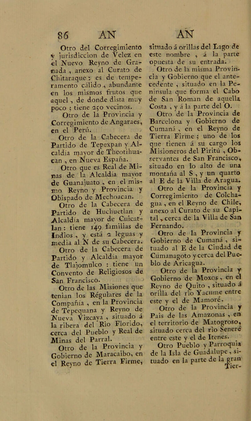 Otro del Corregimiento y jurisdicción de Vclcz en el Nuevo Reyno de Gra- nada , anexo al Curato de Chitaraque: es de tempe- ramento cálido , abundante en los mismos frutos que aquel , de donde dista muy poco ; tiene 250 vecinos. Otro de la Provincia y Corregimiento de Angaraes, en el Perú. Otro de la Cabecera de Partido de Tepexpan y Al- caldía mayor de Theotihua- can , en Nueva España. Otro que es Real de Mi- nas de la Alcaldía mayor de Guanajuato , en el mis- mo Reyno y Provincia y Obispado de Mechoacan. Otro de la Cabecera de Partido de Huchuetlan y Alcaldía mayor de Cuicat- lan : tiene 149 familias de Indios , y está a leguas y media al N de su Cabecera. Otro de la Cabecera de Partido y Alcaldía mayor de Tla]omulco : tiene un Convento de Religiosos de San Francisco. Otro de las Misiones que tenían los Regulares de la Compañía , en la Provincia de Tepequana y Reyno de Nueva Vizcaya , situado á la ribera del Rio Florido, cerca del Pueblo y Real de Minas del Parral. Otro de la Provincia y Gobierno de Maracaibo, en el Reyno de Tierra Firme, situado á orillas del Fago de este nombre , á la parte opuesta de su entrada. Otro de la misma Provin- cia y Gobierno que el ante- cedente , situado en la Pe- nínsula que forma el Cabo de San Román de aquella Costa , y á la parte del O. Otro de la Provincia de Barcelona y Gobierno de Cumaná , en el Reyno de Tierra Firme ; uno de los que tienen á su cargo los Misioneros del Piritú , Ob- servantes de San Francisco, situado en lo alto de una montaña al S , y un quarto al E de la Villa de Aragua. Otro de la Provincia y Corregimiento de Colcha- gua , en el Reyno de Chile, anexo al Curato de su Capi- tal , cerca de la V illa de San Fernando. Otro de la Provincia y Gobierno de Cumaná , si- tuado al E de la Ciudad de Cumanagoto y cerca del Pue- blo de Aricagua. Otro de la Provincia y Gobierno de Moxos , en el Reyno de Quito , situado á orilla del rio Yacume entre este y el de Mamoré. Otro de la Provincia y Pais de las Amazonas , en el territorio de Matogroso, situado cerca del rio Seneré entre este y el de Itenes. Otro Pueblo y Parroquia de la Isla de Guadalupe, si- tuado en la parte de la gran Tier-