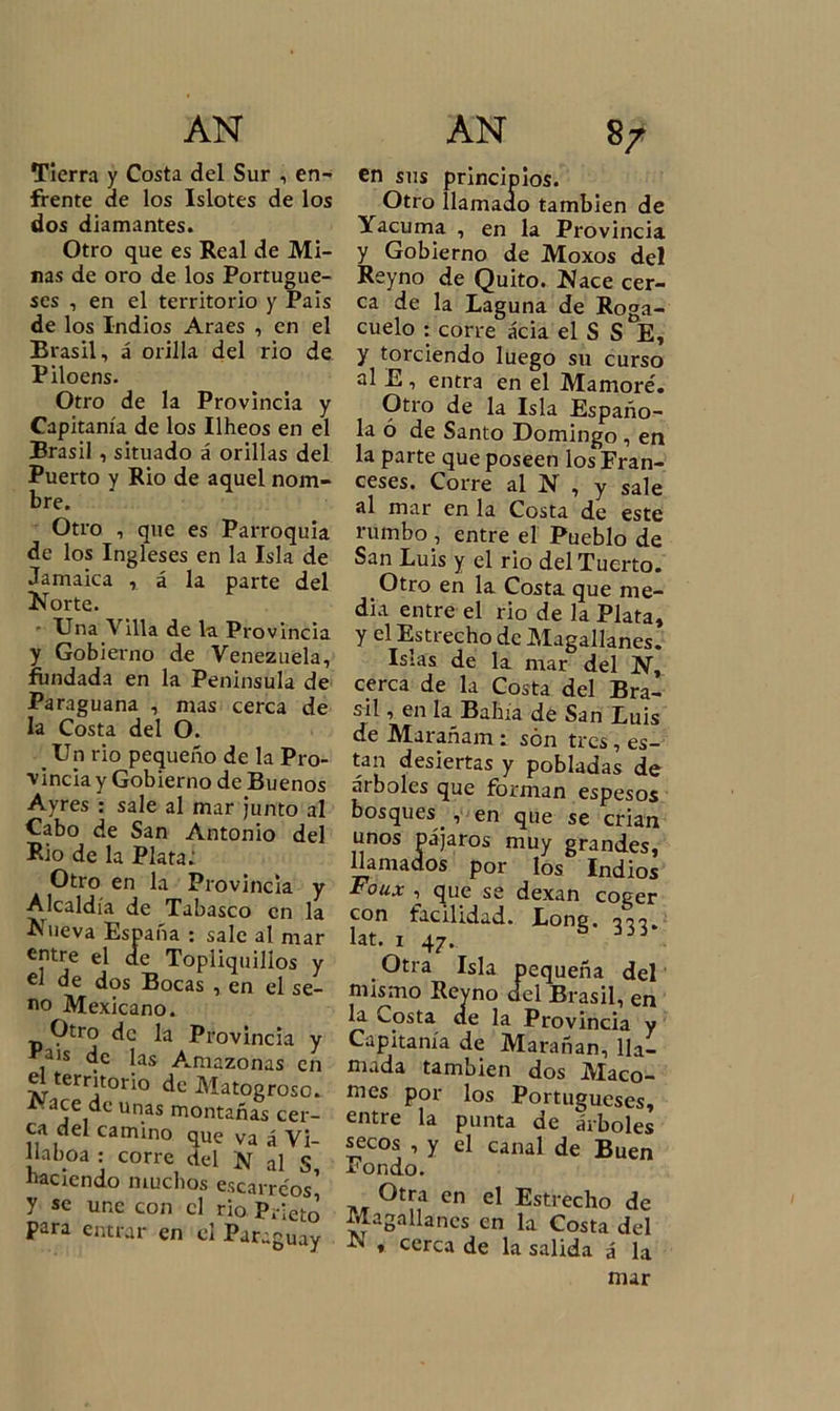Tierra y Costa del Sur , en- frente de los Islotes de los dos diamantes. Otro que es Real de Mi- nas de oro de los Portugue- ses , en el territorio y Pais de los Indios Araes , en el Brasil, á orilla del rio de Piloens. Otro de la Provincia y Capitanía de los Ilheos en el Brasil , situado á orillas del Puerto y Rio de aquel nom- bre. Otro , que es Parroquia de los Ingleses en la Isla de Jamaica , á la parte del Norte. - Una Villa de la Provincia y Gobierno de Venezuela, fundada en la Península de Paraguana , mas cerca de la Costa del O. _ Un rio pequeño de la Pro- vincia y Gobierno de Buenos Ayres : sale al mar junto al Cabo de San Antonio del Rio de la Plata; Otro en la Provincia y Alcaldía de Tabasco en la Nueva España : sale al mar entre el de Topliquilios y el de dos Bocas , en el se- no Mexicano. Otro de la Provincia y País de las Amazonas en el territorio de Matogroso. Nace de unas montanas cer- ca del camino que va á Vi- 11 a boa : corre del N al S, naciendo muchos escarre'ns y « une con el rio para entrar en el Paraguay en sus principios. Otro llamado también de Yacuma , en la Provincia y Gobierno de Moxos del Reyno de Quito. Nace cer- ca de la Laguna de Roga- cuelo : corre acia el S S E, y torciendo luego su curso al E , entra en el Mamoré. Otro de la Isla Españo- la ó de Santo Domingo , en la parte que poseen los Fran- ceses. Corre al N , y sale al mar en la Costa de este rumbo , entre el Pueblo de San Luis y el rio del Tuerto. Otro en la Costa que me- dia entre el rio de la Plata, y el Estrecho de Magallanes. Islas de la mar del N, cerca de la Costa del Bra- sil , en la Bahía de San Luis de Marañam : son tres, es- tan desiertas y pobladas de árboles que forman espesos bosques . , en que se crian unos pájaros muy grandes, llamados por los Indios Foux , que se dexan coger con facilidad. Long. o o o. lat. i 47. . . Otra Isla pequeña del mismo Reyno del Brasil, en la Costa de la Provincia y Capitanía de Marañan, lla- mada también dos Maco- mes por los Portugueses, entre la punta de árboles secos , y el canal de Buen Pondo. Otra en el Estrecho de Magallanes en la Costa del -N * cerca de la salida á la mar