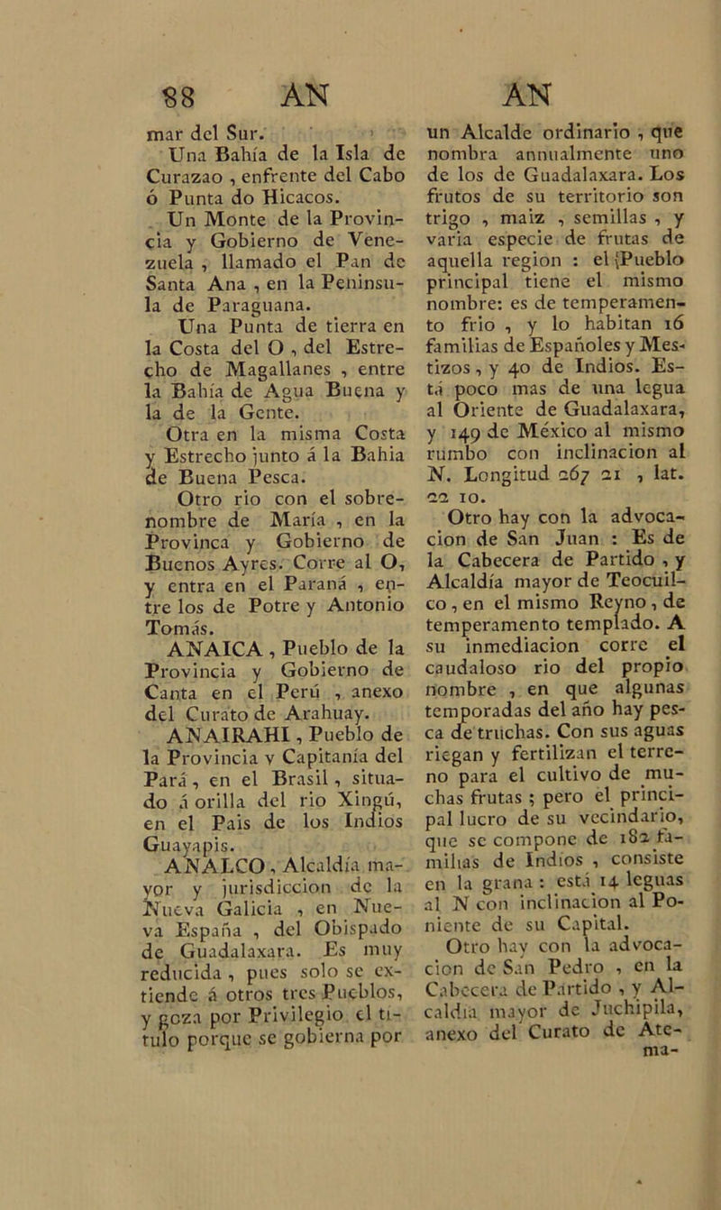 mar del Sur. Una Bahía de la Isla de Curazao , enfrente del Cabo ó Punta do Hicacos. Un Monte de la Provin- cia y Gobierno de Vene- zuela , llamado el Pan de Santa Ana , en la Penínsu- la de Paraguana. Una Punta de tierra en la Costa del O , del Estre- cho de Magallanes , entre la Bahía de Agua Buena y la de la Gente. Otra en la misma Costa y Estrecho junto á la Bahia de Buena Pesca. Otro rio con el sobre- nombre de María , en la Provinca y Gobierno de Buenos Ay res. Corre al O, y entra en el Paraná , en- tre los de Potre y Antonio Tomás. ANAICA , Pueblo de la Provincia y Gobierno de Canta en el Perú , anexo del Curato de Arahuay. ANAIRAH11 Pueblo de la Provincia v Capitanía del Pará, en el Brasil, situa- do á orilla del rio Xingú, en el Pais de los Indios Guayapis. ANALCO, Alcaldía ma- yor y jurisdicción de la Nueva Galicia , en Nue- va España , del Obispado de Guadalaxara. Es muy reducida, pues solo se ex- tiende á otros tres Pueblos, y goza por Privilegio el ti- tulo porque se gobierna por un Alcalde ordinario , que nombra animalmente uno de los de Guadalaxara. Los frutos de su territorio son trigo , maiz , semillas , y varia especie de frutas de aquella región : el {Pueblo principal tiene el mismo nombre: es de temperamen- to frió , y lo habitan i ó familias de Españoles y Mes- tizos , y 40 de Indios. Es- tá poco mas de una legua al Oriente de Guadalaxara, y 149 de México al mismo rumbo con inclinación al N. Longitud c67 ai , lat. aa 10. Otro hay con la advoca- ción de San Juan : Es de la Cabecera de Partido , y Alcaldía mayor de Teocuil- co , en el mismo Reyno , de temperamento templado. A su inmediación corre el caudaloso rio del propio nombre , en que algunas temporadas del año hay pes- ca de truchas. Con sus aguas riegan y fertilizan el terre- no para el cultivo de mu- chas frutas ; pero el princi- pal lucro de su vecindario, que se compone de 18a fa- milias de Indios , consiste en la grana: está 14 leguas al N con inclinación al Po- niente de su Capital. Otro hay con la advoca- ción de San Pedro , en la Cabecera de Partido , y Al- caldía mayor de Juchipila, anexo del Curato de Ate- nía-