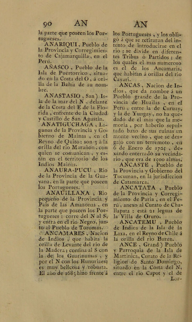 la parte que poseen los Por- tugueses. ANARIQUI, Pueblo de la Provincia y Corregimien- to de Cajamarquilla , en el Perú. AÑASCO , Pueblo de la Isla de Puertorrico , situa- do en la Costa del O , á ori- lla de la Bahía de su nom- bre. ANASTASIO , San) Is- la de la mar del N , delante de la Costa del E de la Flo- rida , enfrente de la Ciudad y Castillo de San Agustin. ANATIGUCHAGA , La- unas de la Provincia y Go- ierno de Mainas , en el Reyno de Quito: son 3 á la orilla del rio Marañon, con quien se comunican , y es- tán en el territorio de los Indios Mainas. ANAURA-PUCU , Rio de la Provincia de la Gua- yana, en la parte que poseen los Portugueses. ANAÚILLANA , Rio pequeño de la Provincia y Pais de las Amazonas , en la parte que poseen los Por- tugueses : corre del N al S, y entra en el rio Negro, jun- to-al Pueblo de Toromas. ANCAMARES ,■-Nación de Indios , que habita la orilla de Levante del rio de la Madera; confina al S con la de los Guarinumas , y por el N con los Hunuriaes; es muy belicosa y robusta. El año de 1683 hizo frente á los Portugueses , y los obli- gó á que se retiraran del in- tento de introducirse en el rio ; se divide en diferen- tes Tribus ó Partidos ; de los quales el mas numeroso es el de los Ancamaris, que habitan á orillas del rio Cayari. ANCAS , Nación de In- dios , que da nombre á un Pueblo grande de la Pro- vincia de Huailas , en el Perú , entre la de Curuay, y la de Yungay, no ha que- dado de el mas que la me- moria , por haberlo sepul- tado baxo de sus ruinas un monte vecino , que se des- gajó con un terremoto , en 6 de Enero de 172$ , de- xando enterrado su vecinda- rio , que era de 1300 almas. ANCASTE , Pueblo de la Provincia y Gobierno del Tucuman, en la jurisdicción de Catamarca. ANCATATA , Pueblo de la Provincia y Corregi- miento de Paria , en el Fe- rú, anexo al Curato de Cha- llapata : está ai leguas de la Villa de Oruro. ANCATEMU , Pueblo de Indios de la Isla de la Laxa, en el Reyno de Chile á la orilla del rio Burén. ANCE , Grand) Pueblo y Parroquia de la Isla de Martinica, Curato de la Re- ligión do Santo Domingo, situado en la Costa del N, entre el rio Capot y el de Lor-