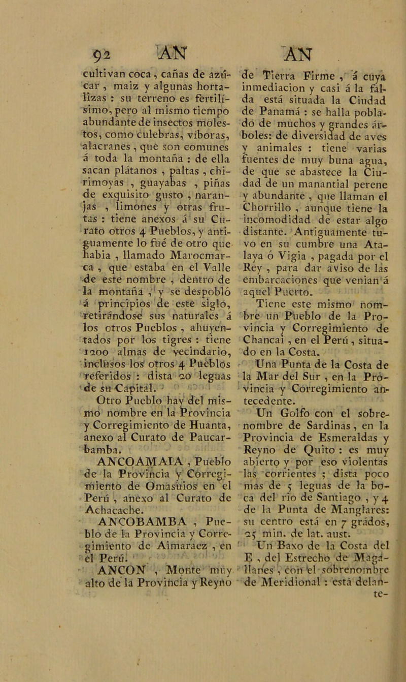 cultivan coca , cañas de azú- car , maíz y algunas horta- lizas : su terreno es fértilí- simo, pero al mismo tiempo abundante de insectos moles- tos, como culebras, víboras, alacranes , que son comunes á toda la montaña : de ella sacan plátanos , paltas , chi- rimoyas , guayabas , piñas de exquisito gusto , naran- jas , limones y otras fru- tas : tiene anexos á su Cu- rato otros 4 Pueblos, y anti- f uamente lo fue de otro que abia , llamado Marocmar- ca , que estaba en el Valle de este nombre , dentro de la montaña , y se despobló á principios de este siglo, retirándose sus naturales á los otros Pueblos , ahuyen- tados por los tigres : tiene 1200 almas de vecindario, inclusos los otros 4 Pueblos referidos : dista 20 leguas de su Capital. Otro Pueblo hay del mis- mo nombre en la Provincia y,Corregimiento de Huanta, anexo al Curato de Paucar- bamba. ANCOAMAIA , Pueblo de la Provincia y Corregi- miento de Omasúios en el Perú , anexo al Curato de Achacache. ANCOBAMBA , Pue- blo de la Provincia y Corre- gimiento de Aimaraez , en el Perú. ANCON , Monte muy alto de la Provincia y Reyno de Tierra Firme , á cuya inmediación y casi á la fal- da está situada la Ciudad de Panamá : se halla pobla- do de muchos y grandes ár- boles: de diversidad de aves y animales : tiene varias fuentes de muy buna agua, de que se abastece la Ciu- dad de un manantial perene y abundante , que llaman el Chorrillo , aunque tiene la incomodidad de estar algo distante. Antiguamente tu- vo en su cumbre una Ata- laya ó Vigia , pagada por el Rey , para dar aviso de las embarcaciones que venían á aquel Puerto. Tiene este mismo nom- bre un Pueblo de la Pro- vincia y Corregimiento de Chancai , en el Perú , situa- do en la Costa. Una Punta de la Costa de la Mar del Sur , en la Pro- vincia y Corregimiento an- tecedente. Un Golfo con el sobre- nombre de Sardinas, en la Provincia de Esmeraldas y Reyno de Quito : es muy abierto y por eso violentas las corrientes ; dista poco mas de 5 leguas de la bo- ca del rio de Santiago , y 4 de la Punta de Manglares: su centro está en 7 grádos, 25 min. de lat. aust. Un Baxo de la Costa del E , del Estrecho de Maga- llanes , con ‘el sobrenombre de Meridional : está delan- te-