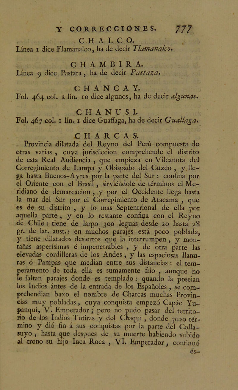 C H A L C O. Línea i dice Flamanalco, ha de decir Tlamanako. CHAMBIRA. Línea 9 dice Pastara, ha de decir Pus taza, C H A N C A Y. Fol. 464 col. 2 lín. 10 dice algunos, ha de decir algunas. C H A N U S I. Fol. 467 col. 1 lín. 1 dice Guaffaga, ha de decir Guallaga. CHARCAS. Provincia dilatada del Reyno del Perú compuesta de otras varias , cuya jurisdicción comprehende el distrito de esta Real Audiencia , que empieza en Vilcanota del Corregimiento de Lampa y Obispado del Cuzco , y. lle- ga hasta Buenos-Ayres por la parte del Sur : confina por el Oriente con el Brasil , sirviéndole de términos el Me- ridiano de demarcación , y por el Occidente llega hasta la mar del Sur por el Corregimiento de Atacama , que es de su distrito , y lo mas Septentrional de ella por aquella parte , y en lo restante confina con el Reyno de Chile : tiene de largo 300 leguas desde 20 hasta 28 gr. de lat. aust.: en muchos parajes está poco poblada, y tiene dilatados desiertos que la interrumpen , y mon- tañas asperísimas é impenetrables , y de otra parte las elevadas cordilleras de los Andes, y las espaciosas llanu- ras 6 Pampas que median entre sus distancias : el tem- peramento de toda ella es sumamente frió , aunque no le faltan parajes donde es templado : quando la poseían los Indios ántes de la entrada de los Españoles , se com- prehendian baxo el nombre de Charcas muchas Provin- cias muy pobladas , cuya conquista empezó Capác Yu- panqui, V. Emperador ; pero no pudo pasar del territo- rio de los Indios Tutiras y del Chaqui , donde puso tér- mino y dio fin á sus conquistas por la parte del Colla- suyo , hasta que después de su muerte habiendo subido al trono su hijo Inca Roca , VI. Emperador, continuó és-