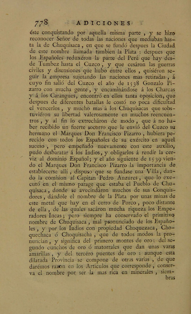 éste conquistando por aquella misma parte , y se hizo reconocer Señor de todas las naciones que mediaban has- ta la de Chuquisaca , en que se fundó después la Ciudad de este nombre llamada también la Plata : después que los Españoles reduxéron la parte del Perú que hay des- de Tumbez hasta el Cuzco , y que cesaron las guerras civiles y disensiones que hubo entre ellos , quisieron se- guir la .empresa sujetando las naciones mas retiradas , á cuyo fin salió del Cuzco el año de 1538 Gonzalo Pi- zarra con mucha gente , y encaminándose á los Charcas y á los Carangues, encontró en ellos tanta oposición, que después de diferentes batallas le costó no poca dificultad el vencerlos , y mucho mas á los Chuquisacas que sobs- tuvieron su libertad valerosamente en muchos reencuen- tros , y al fin lo extrecháron de modo , que á no ha- ber recibido un fuerte socorro que le envió del Cuzco su hermano el Marques Don Francisco Pizarra , hubiera pe- recido con todos los Españoles de su exército en aquel suceso , pero empeñado nuevamente con este auxilio, pudo desbaratar á los Indios, y obligarlos á rendir la cer- viz al dominio Español; y el año siguiente de 1539 v*en~ do el Marques Don Francisco Pizarra la importancia de establecerse allí , dispuso que se fundase una Villa, dan- do la comisión al Capitán Pedro Anzures , que lo exe- cutó en el mismo parage que estaba el Pueblo de Chu- quisaca , donde se avecindáron muchos de sus Conquis- dores , dándole el nombre de la Plata por unas minas de este metal que hay en el cerra de Porco , poco distante de ella , de las quales sacáron mucha riqueza los Empe- radores Incas; pero siempre ha conservado el primitivo nombre de Chuquisaca , mal pronunciado de los Españo- les , y por los Indios con propiedad Choquezaca, Cho- quechaca ó Choquisacha , que de todos modos la pro- nuncian , y significa del primero montes de oro: del se- gundo cunchos de ora ó matorrales que dan unas varas amarillas , y del tercero puentes de oro : aunque esta dilatada Provincia se compone de otras varias , de que daremos razón en los Artículos que corresponde , conser- va el nombre por. ser la mas rica en minerales , siem-
