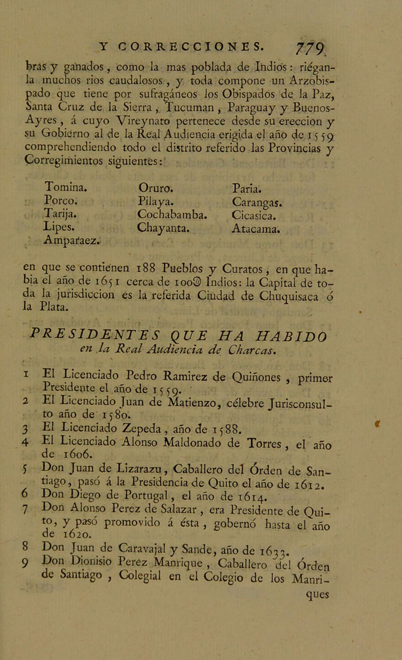 bras y ganados, como la mas poblada de Indios: riegan- la muchos rios caudalosos , y toda compone un Arzobis- pado que tiene por sufragáneos los Obispados de la Paz, Santa Cruz de la Sierra , Tucuman , Paraguay y Buenos- Ayres, á cuyo Vireynato pertenece desde su erección y su Gobierno al de la Real Audiencia erigida el año de 1559 comprehendiendo todo el distrito referido las Provincias y Corregimientos siguientes: Tomina. Oruro. Porco. Pilaya. Tarija. Cochabamba. Lipes. Chayanta. Amparaez.- en que se contienen 188 Pueblos y Curatos, en que ha- bía el año de 1651 cerca de ioo® Indios: la Capital de to- da la jurisdicción es la referida Ciudad de Chuquisaca ó la Plata. PRESIDENTES QUE HA HABIDO en la Be al Audiencia de Charcas. 1 El Licenciado Pedro Ramírez de Quiñones , primer Presidente el año de 1 ¡¡ 59. 2 El Licenciado Juan de Matienzo, célebre Jurisconsul- to año de 1580. 3 El Licenciado Zepeda , año de 1588. 4 El Licenciado Alonso Maldonado de Torres , el año de 1606. 5 Don Juan de Lizarazu, Caballero del Orden de San- tiago» pasó á la Presidencia de Quito el año de 1612. 6 Don Diego de Portugal, el año de 1614. 7 Don Alonso Pérez de Salazar , era Presidente de Qui- to, y pasó promovido á ésta, gobernó hasta el año de 1620. 8 Don Juan de Caravajal y Sande, año de 1633. 9 Don Dionisio Perez Manrique , Caballero del Orden de Santiago , Colegial en el Colegio de los Manri- ques Paria. Carangas. Cicasica. Atacama.