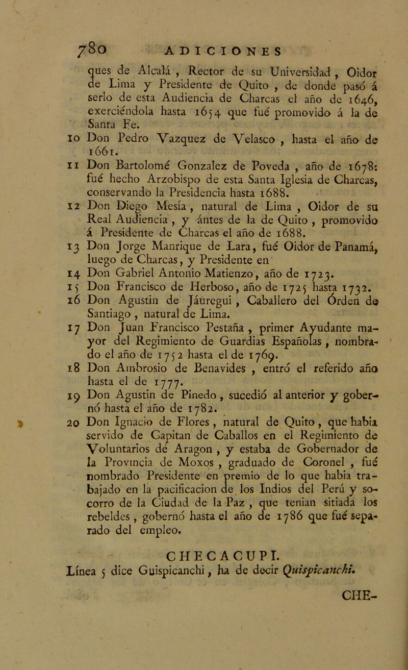 ques de Alcalá , Rector de su Universidad , Oidor de Lima y Presidente de Quito , de donde pasó á serlo de esta Audiencia de Charcas el año de 1646, exerciéndola hasta 1654 que fué promovido á la de Santa Fe. 10 Don Pedro Vázquez de Velasco , hasta el año de 1661. 11 Don Bartolomé González de Poveda , año de 1678: fué hecho Arzobispo de esta Santa Iglesia de Charcas, conservando la Presidencia hasta 1688. 12 Don Diego Mesía , natural de Lima , Oidor de su Real Audiencia , y antes de la de Quito , promovido á Presidente de Charcas el año de 1688. 13 Don Jorge Manrique de Lara, fué Oidor de Panamá, luego de Charcas, y Presidente en 14 Don Gabriel Antonio Matienzo, año de 1723. 15 Don Francisco de Herboso, año de 1725 hasta 1732. 16 Don Agustín de Jáuregui, Caballero del Órden de Santiago , natural de Lima. 17 Don Juan Francisco Pestaña , primer Ayudante ma- yor del Regimiento de Guardias Españolas, nombra- do el año de 1752 hasta el de 1769. 18 Don Ambrosio de Benavides , entró el referido año hasta el de 1777. 19 Don Agustin de Pinedo, sucedió al anterior y gober- nó hasta el año de 1782. 20 Don Ignacio de Flores , natural de Quito, que había servido de Capitán de Caballos en el Regimiento de Voluntarios de Aragón , y estaba de Gobernador de la Provincia de Moxos , graduado de Coronel , fué nombrado Presidente en premio de lo que habia tra- bajado en la pacificación de los Indios del Perú y so- corro de la Ciudad de la Paz , que tenían sitiada los rebeldes, gobernó hasta el año de 1786 que fué sepa- rado del empleo. CHECACUPI. Línea 5 dice Guispicanchi, ha de decir Quispicaitchi. CHE-