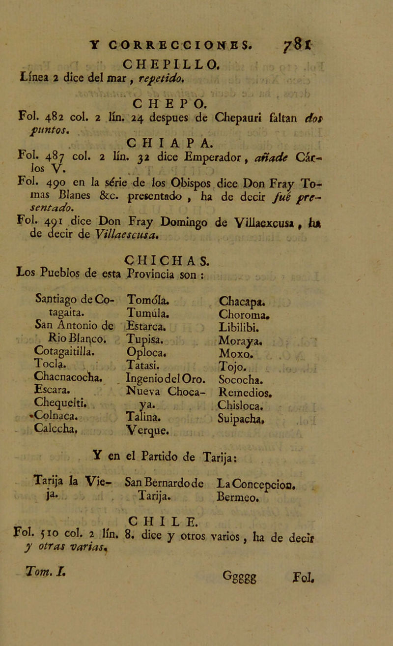 CHEPILLO. Línea 2 dice del mar , repetido. i ') CHEPO. Fol. 482 col. 2 lín. 24 después de Chepaurí faltan dos puntos, C H I A P A. Fol. 487 col. 2 lín. 32 dice Emperador, añade Cáe- los V. .. ; Fol. 490 en la série de los Obispos dice Don Fray To- mas Blanes &amp;c. presentado , ha de decir fué pre- sentado. Fol. 491 dice Don Fray Domingo de Villaejccusa, hjt de decir de Villacscusa. CHICHAS. Los Pueblos de esta Provincia son : Tomóla. Chacapa. Tumála. Choroma. Estarca. Libilibi. Tupisa. Moraya. Oploca. Moxo. Tatasi. Tojo. Ingenio del Oro. Sococha. Nueva Choca- Remedios. ya. Chisloca. Talina. Su ¡pacha. Verque. tagaita. San Antonio di Rio Blanco. Cotagaitilla. Tocia. Chacnacocha. Escara. Chequelti. «Colnaca. Calccha, Y en el Partido de Tari ja: Tatája la Vie- SanBernardode La Concepción. ja* Tarija. Bermeo. C H í L E. Fol. 510 col. 2 lín. 8. dice y otros varios, ha de decir y otras varias« Tom. I, Ggggg Fol.