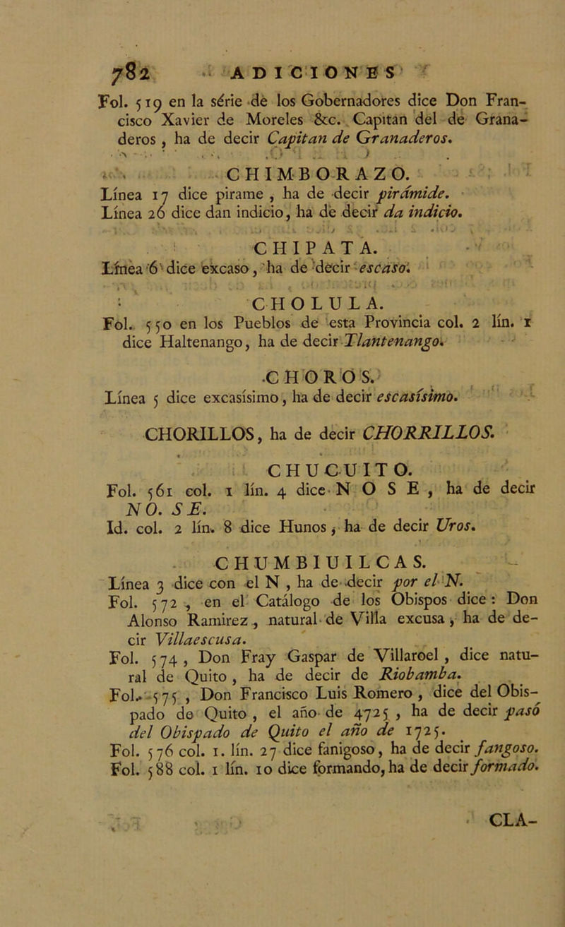 Fol. 519 en la série de los Gobernadores dice Don Fran- cisco Xavier de Moreles &c. Capitán del de Grana- deros , ha de decir Capitán de Granaderos. CHIMBORAZO. Línea 17 dice pirame , ha de decir pirámide. Línea 26 dice dan indicio, ha dé decir da indicio. . i . y , .-.i ,.:t ZiA'.j .Jii S .UO > C H I P A T A. Línea 6 dice excaso, ha de decir escaso’. . ' 4“\ , ,. } ^ • í / '. i • . ’J 1 (í <.* •. • ' P . ' i CHOLULA. Fol. 550 en los Pueblos de esta Provincia col. 2 lín. 1 dice Haltenango, hade deci t TI antenango. •CHOROS. Línea 5 dice excasísimo, ha de decir escasísimo. CHORILLOS, ha de decir CHORRILLOS. CHUCUITO. Fol. 561 col. 1 lín. 4 dice N OSE, ha de decir NO. SE. Id. col. 2 lín. 8 dice Hunos ¿ ha de decir Uros. CHUMBIUILCAS. Línea 3 dice con el N , ha de decir por el N. Fol. 572 , en el Catálogo de los Obispos dice: Don Alonso Ramírez, natural de Villa excusa, ha de de- cir Villaescusa. Fol. 5 74 , Don Fray Gaspar de Villaroel , dice natu- ral de Quito , ha de decir de Riobamba. FoL 575 , Don Francisco Luis Romero , dice del Obis- pado de Quito , el año de 472 5 , ha de decir pasó del Obispado de Quito el año de 1725. Fol. 576 col. 1. lín. 27 dice fanigoso, ha de decir fangoso. Fol. 588 col. 1 lín. 10 dice formando, ha de decir formado. CLA-