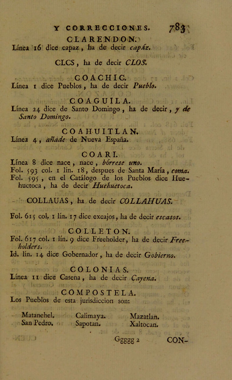 C1ARENDON. Línea 16 dice capaz, ha de decir cafdz. CLCS, ha de decir CLOS. C O A C H I C. Línea i dice Pueblos , ha de decir Pueblo. C O A G U I L A. Línea 24 dice de Santo Domingo , ha de decir , / de Santo Domingo. COAHUITLAN. Línea 4 , añade de Nueva España. COARI. Línea 8 dice nace , nace , bórrese uno. Fol. 593 col. 1 lín. 18, después de Santa María, coma. Fol. 595 , en el Catálogo de los Pueblos dice Hue- huctoca , ha de decir Huehuetoca. COLLAUAS, ha de decir COLLAHUAS. Fol. 61 j col,. 1 lín. 17 dice excajos, ha de decir escasos. COLLETON. Fol. 617 col. 1 lín. 9 dice Freeholder, ha de decir Free~ holders. ' Id. lín. 14 dice Gobernador, ha de decir Gobierno. COLONIAS. Línea 11 dice Casena, ha de decir Cayena. COMPOSTELA. Los Pueblos de esta jurisdicción son: Matanehel. Calimaya. Mazatlan. San Pedro. Sapotan. Xaltocan. &gt; { t * L. ' t * ti 1