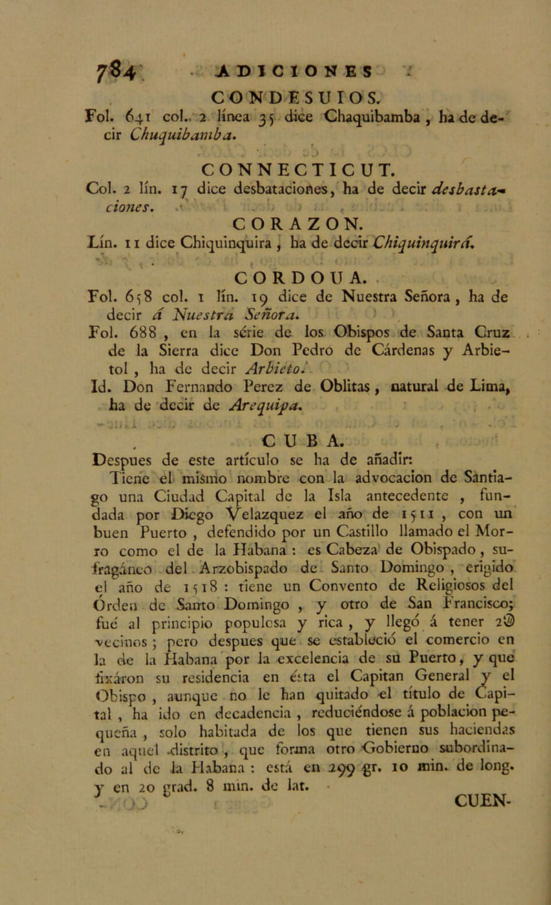 CONDESUIOS. Fol. 641 co!. 2 linca 35 dice Chaquibamba , ha de de- cir Chuquibauiba. * „ ^ j ’ ; CONNECTICUT. Col. 2 lín. 17 dice desbataciortes, ha de decir desbasta- dones. !&gt; • ■’ &lt;■' '! CORAZON. Lín. 11 dice Chiquinquira , ha de decir Chiquinquirá. é /. * t • ■: i. ■ V 1 C O R D O U A. Fol. 658 col. 1 lín. 19 dice de Nuestra Señora, ha de decir a Nuestra Señora. Fol. 688 , en la serie de los Obispos de Santa Cruz &lt; de la Sierra dice Don Pedro de Cárdenas y Arbie- tol , ha de decir Arbieto. Id. Don Fernando Perez de Oblitas, natural de Lima, ha de decir de Arequipa. CUBA. Después de este artículo se ha de añadir. Tiene el mismo nombre con la advocación de Santia- go una Ciudad Capital de la Isla antecedente , fun- dada por Diego Velazquez el año de 1511 , con un buen Puerto , defendido por un Castillo llamado el Mor- ro como el de la Habana : es Cabeza de Obispado, su- fragáneo del Arzobispado de Santo Domingo , erigido el año de 1518: tiene un Convento de Religiosos del Orden de Santo Domingo , y otro de San Francisco; fue al principio populosa y rica , y llegó á tener 2® vecinos ; pero después que se estableció el comercio en la de la Habana por la excelencia de su Puerto, y que íixáron su residencia en ésta el Capitán General y el Obispo , aunque no le han quitado el título de Capi- tal , ha ido en decadencia , reduciéndose á población pe- queña , solo habitada de los que tienen sus haciendas en aquel -distrito , que forma otro Gobierno subordina- do al de la Habana : está en 299 gr. 10 min. de long. y en 20 grad. 8 min. de lat. -PIO J 1: ■' CUEN-