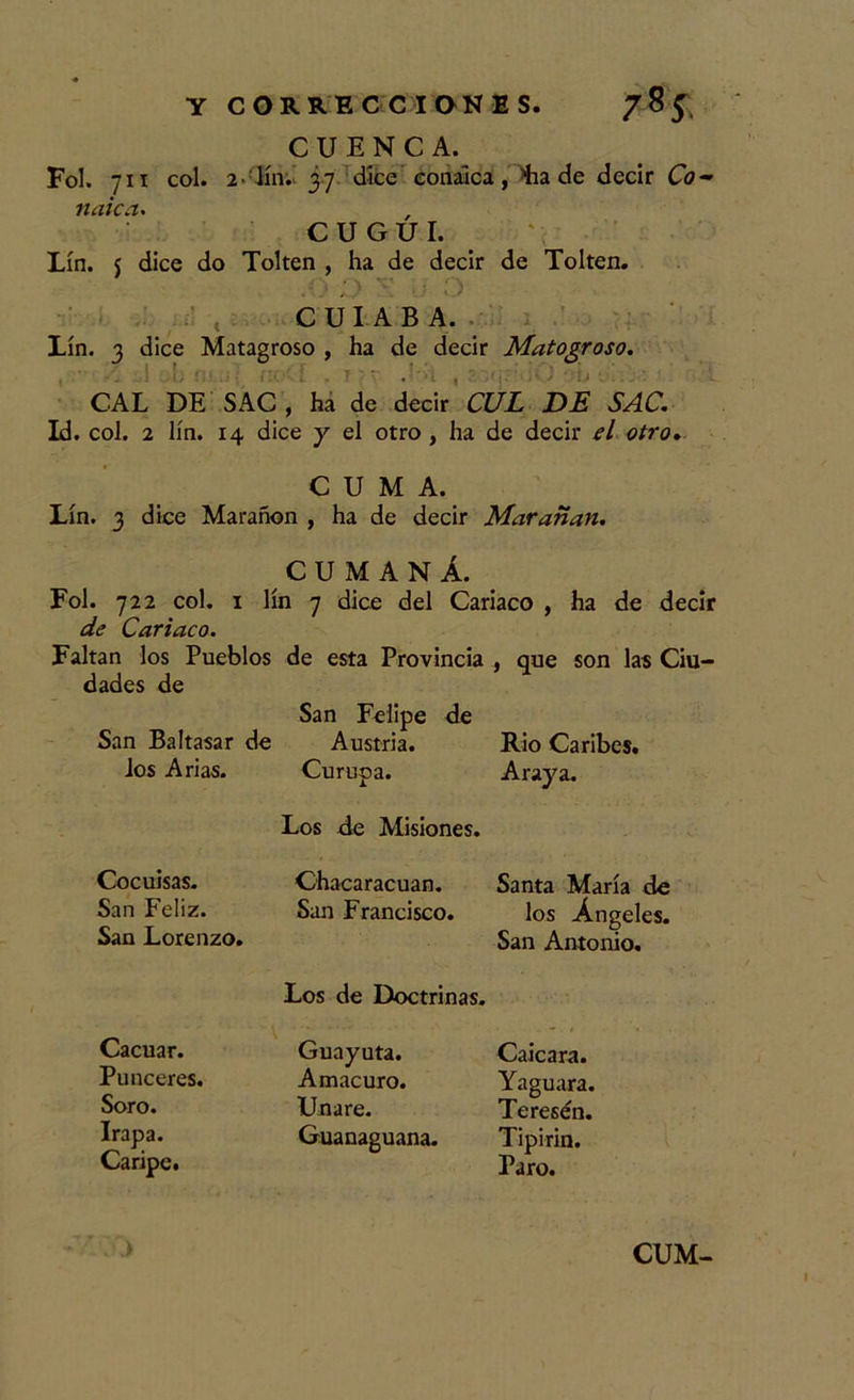 CUENCA. Fol. 711 col. 2 lín. 37 dice eonaica, Lia de decir Co- naica. C U G U I. Lín. j dice do Tolten , ha de decir de Tolten. .0 d y. o C UI A B A. Lín. 3 dice Matagroso , ha de decir Matogroso. CAL DE SAC , ha de decir CUL DE SAC. Id. col. 2 lín. 14 dice y el otro , ha de decir el otro. CUMA. Lín. 3 dice Marañen , ha de decir Marañan. CUMANÁ. Fol. 722 col. 1 lín 7 dice del Cariaco , de Cariaco. Faltan los Pueblos de esta Provincia dades de San Baltasar de los Arias. Cocuisas. San Feliz. San Lorenzo. Cacuar. Punceres. Soro. Irapa. Caripc. San Felipe de Austria. Curupa. Los de Misiones. Chacaracuan. San Francisco. Los de Doctrinas. Guayuta. Amacuro. Uñare. Guanaguana. ha de decir , que son las Ciu- Rio Caribes. Araya. Santa María de los Ángeles. San Antonio. Caicara. Yaguara. Teresén. Tipirin. Paro. .) CUM-