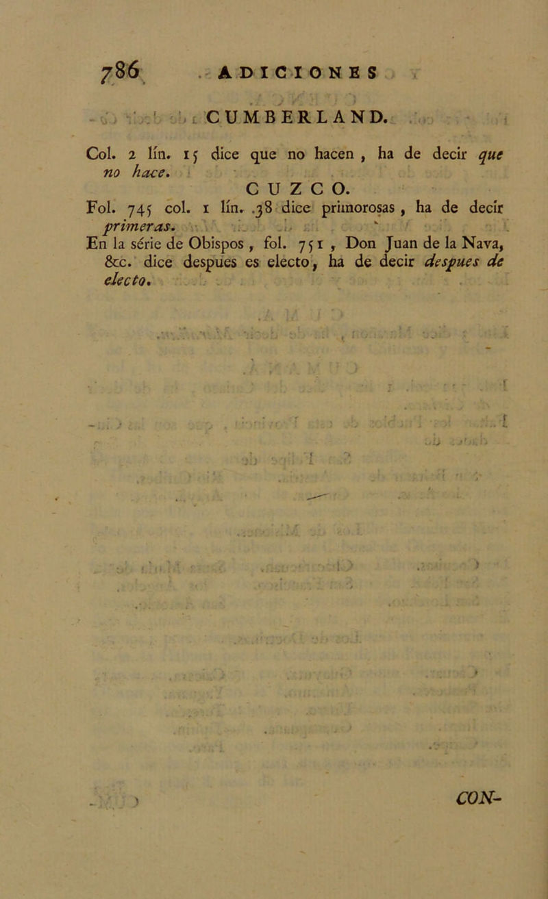 ÜJ llOC I CUMBERLAND. i Col. 2 lili, dice que no hacen , ha de decir que no hace. CUZCO. Fol. 74f col. 1 lín. .38 dice primorosas, ha de decir primeras. En la série de Obispos , fol. 751, Don Juan de la Nava, &amp;c. dice después es electo, ha de decir después de electo. ; 1/ í ■ * « « i t . r. s! .. t ¡ ■/ : . : !  -.yj. ■ ■ .1 a . jr &gt;