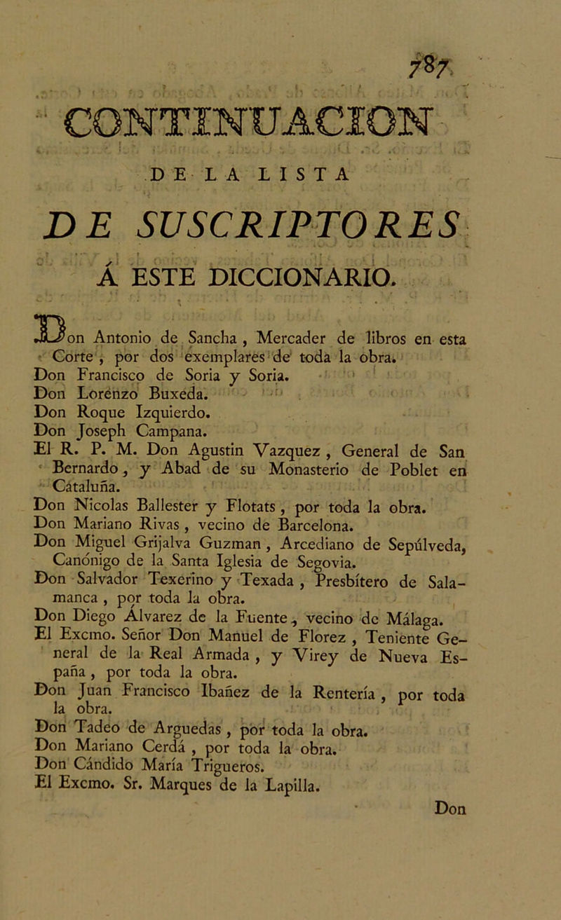 DE LA LISTA DE SUSCRIPTO RES Á ESTE DICCIONARIO. Ü3on Antonio de. Sancha, Mercader de libros en esta Corte , por dos exemplares de toda la obra. Don Francisco de Soria y Soria. Don Lorénzo Buxeda. Don Roque Izquierdo. Don Joseph Campana. El R. P. M. Don Agustín Vázquez , General de San Bernardo, y Abad de su Monasterio de Poblet en Cataluña. Don Nicolás Ballester y Flotats , por toda la obra. Don Mariano Rivas , vecino de Barcelona. Don Miguel Grijalva Guzman , Arcediano de Sepúlveda, Canónigo de la Santa Iglesia de Segovia. Don Salvador Texeríno y Texada , Presbítero de Sala- manca , por toda la obra. Don Diego Alvarez de la Fuente, vecino de Málaga. El Excmo. Señor Don Manuel de Florez , Teniente Ge- neral de la Real Armada , y Virey de Nueva Es- paña , por toda la obra. Don Juan Francisco Ibañez de la Rentería , por toda la obra. Don Tadeo de Arguedas , por toda la obra. Don Mariano Cerda , por toda la obra. Don Cándido María Trigueros. El Excmo. Sr. Marques de la Lapilla. Don