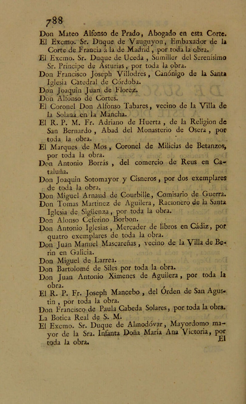 Don Mateo Alfonso de Prado, Abogado en esta Corte. El Excmo. Sr. Duque de Vauguyon, Embaxador de la Corte de Francia á la de Madrid , por toda la obra. El Excmo. Sr. Duque de Uceda , Sumiller del Serenísimo Sr. Príncipe de Asturias, por toda la obra. Don Francisco Joseph Villodres, Canónigo de la Santa Iglesia Catedral de Córdoba. Don Joaquín Juan de Florez. Don Alfonso de Cortes. El Coronel Don Alfonso Tabares, vecino de la Villa de la Solana en la Mancha. El R. P. M. Fr. Adriano de Huerta , de la Religión de San Bernardo , Abad del Monasterio de Osera , por toda la obra. El Marques de Mos, Coronel de Milicias de Betanzos, por toda la obra. Don Antonio Borras , del comercio de Reus en Ca- taluña. Don Joaquín Sotomayor y Cisneros, por dos exemplares de toda la obra. Don Miguel Arnaud de Courbille, Comisario de Guerra. Don Tomas Martínez de Aguilera, Racionero de la Santa Iglesia de Sigüenza, por toda la obra. Don Alonso Ceferino Borbon. Don Antonio Iglesias, Mercader de libros en Cádiz, pof quatro exemplares de toda la obra. Don Juan Manuel Mascareñas, vecino de la Villa de Be- rin en Galicia. Don Miguel de Larrea. Don Bartolomé de Siles por toda la obra. Don Juan Antonio Ximenes de Aguilera, por toda la obra. , El R. P. Fr. Joseph Mancebo , del Orden de San Agus- tín , por toda la obra. Don Francisco de Paula Cabeda Solares, por toda la obra. La Botica Real de S. M. El Excmo. Sr. Duque de Ahnodóvar, Mayordomo ma- “ yor de la Sra. Infanta Doña María Ana Victoria, por toda la obra. ^