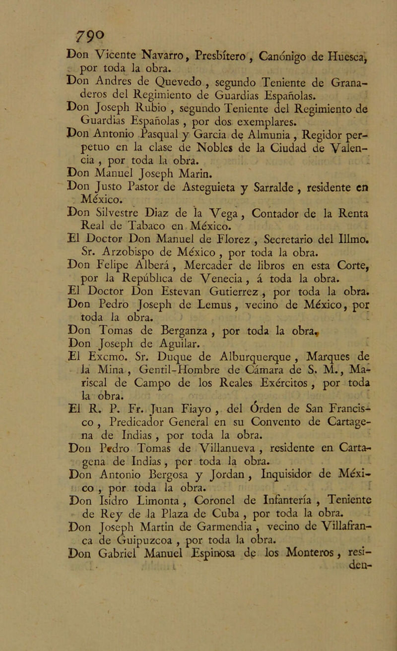 Don Vicente Navarro, Presbítero , Canónigo de Huesca, por toda la obra. Don Andrés de Quevedo , segundo Teniente de Grana- deros del Regimiento de Guardias Españolas. Don Joseph Rubio , segundo Teniente del Regimiento de Guardias Españolas , por dos exemplares. Don Antonio Pasqual y García de Almunia , Regidor per- petuo en la clase de Nobles de la Ciudad de Valen- cia , por toda la obra. Don Manuel Joseph Marín. Don Justo Pastor de Asteguieta y Sarralde , residente en México. Don Silvestre Diaz de la Vega, Contador de la Renta Real de Tabaco en México. El Doctor Don Manuel de Florez , Secretario del Illmo. Sr. Arzobispo de México , por toda la obra. Don Felipe Alberá , Mercader de libros en esta Corte, por la República de Venecia , á toda la obra. El Doctor Don Estevan Gutiérrez , por toda la obra. Don Pedro Joseph de Lemus, vecino de México, por toda la obra. Don Tomas de Berganza , por toda la obra, Don Joseph de Aguilar. El Excmo. Sr. Duque de Alburquerque , Marques de la Mina , Gentil-Hombre de Cámara de S. M., Ma- riscal de Campo de los Reales Exércitos , por toda la obra. El R. P. Fr. Juan Fiayo , del Orden de San Francis- co , Predicador General en su Convento de Cartage- na de Indias , por toda la obra. Don Pedro Tomas de Villanucva , residente en Carta- gena de Indias , por toda la obra. Don Antonio Bergosa y Jordán , Inquisidor de Méxi- co , por toda la obra. Don Isidro Limonta , Coronel de Infantería , Teniente de Rey de la Plaza de Cuba , por toda la obra. Don Joseph Martin de Garmendia , vecino de Villafran- ca de Guipúzcoa , por toda la obra. Don Gabriel Manuel Espinosa dp los Monteros, resi- ' i den-