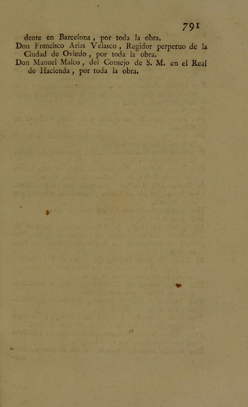 dente en Barcelona , por toda la obra. Don Francisco Arias Velasco , Regidor perpetuo de la Ciudad de Oviedo , por toda la obra. Don Manuel Maleo , del Consejo de S. M. en el Real de Hacienda , por toda la obra.