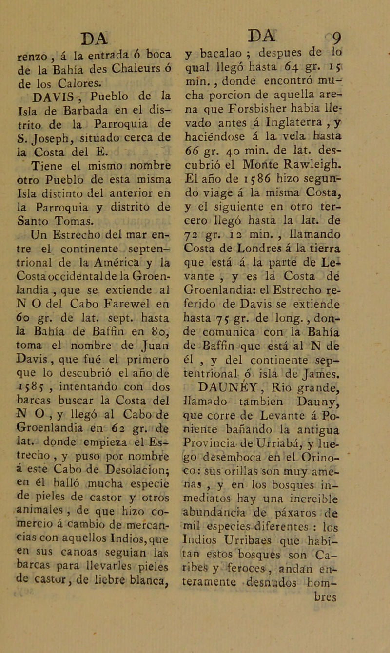 renzo , á la entrada ó boca de la Bahía des Chaleurs ó de los Calores. DAVIS , Pueblo de la Isla de Barbada en el dis- trito de la Parroquia de S. Joseph, situado cerca de la Costa del E. Tiene el mismo nombre otro Pueblo de esta misma Isla distinto del anterior en la Parroquia y distrito de Santo Tomas. Un Estrecho del mar en- tre el continente septen- trional de la América y la Costa occidentalde la Groen- landia , que se extiende al N O del Cabo Farewel en 6o gr. de lat. sept. hasta la Bahía de Baffin en 8o, toma el nombre de Juan Davis , que fué el primero que lo descubrió el año de 1585; , intentando con dos barcas buscar la Costa del N O , y llegó al Cabo de Groenlandia en 62 gr. de lat. donde empieza el Es- trecho , y puso por nombre á este Cabo de Desolación; en él halló mucha especie de pieles de castor y otros animales , de que hizo co- mercio á cambio de mercan- cías con aquellos Indios,que en sus canoas seguían las barcas para llevarles pieles de castor, de liebre blanca, y bacalao ; después de lo qual llegó hasta 64 gr. 15 min. , donde encontró mu- cha porción de aquella are- na que Forsbisher habia lle- vado antes á Inglaterra , y haciéndose á la vela hasta 66 gr. 40 min. de lat. des- cubrió el Monte Rawleigh. El año de 1586 hizo segun- do viage á la misma Costa, y el siguiente en otro ter- cero llegó hasta la lat. de 72 gr. 12 min., llamando Costa de Londres á la tierra que está á la parte de Le- vante , y es la Costa de Groenlandia: el Estrecho re- ferido de Davis se extiende hasta 75 gr. de long., don- de comunica con la Bahía de Baffin que está al N de él , y del continente sep- tentrional ó isla de James. DAUNÉY, Rio grande, llamado también Dauny, que corre de Levante á Po- niente bañando la antigua Provincia deUrriabá, y lue- go desemboca en el Orino- co: sus orillas son muy ame- nas , y en los bosques in- mediatos hay una increíble abundancia de páxaros de mil especies diferentes : los Indios Urribaes que habi- tan estos bosques son Ca- ribes y feroces, andan en- teramente desnudos hom- bres