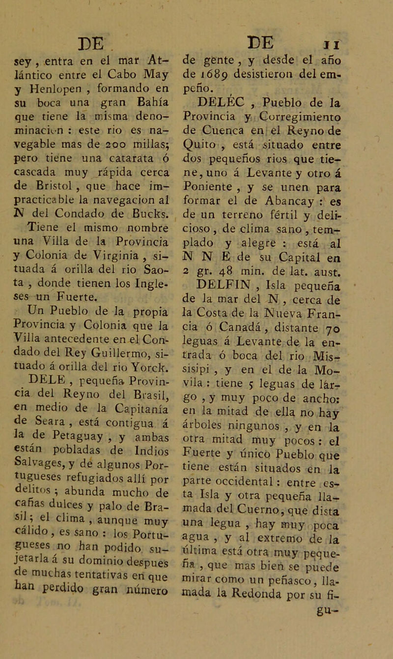 sey , entra en el mar At- lántico entre el Cabo May y Henlopen , formando en su boca una gran Bahía que tiene la misma deno- minación : este rio es na- vegable mas de 200 millas; pero tiene una catarata ó cascada muy rápida cerca de Bristol , que hace im- practicable la navegación al 1M del Condado de Bucks. Tiene el mismo nombre una Villa de la Provincia y Colonia de Virginia , si- tuada á orilla del rio Sao- ta , donde tienen los Ingle- ses am Fuerte. Un Pueblo de la propia Provincia y Colonia que la Villa antecedente en el Con- dado del Rey Guillermo, si- tuado á orilla del rio Yorck. DELE , pequeña Provin- cia del Reyno del Brasil, en medio de la Capitanía de Seara , está contigua á la de Petaguay , y ambas están pobladas de Indios Salvages, y de algunos Por- tugueses refugiados allí por delitos ; abunda mucho de cañas dulces y palo de Bra- sil; el clima, aunque muy cálido, es sano : los Portu- guises no han podido su- jetarla á su dominio después de muchas tentativas en que han perdido gran número de gente , y desde el año de 1689 desistieron del em- peño. DELÉC , Pueblo de la Provincia y Corregimiento de Cuenca en el Reyno de Quito , está situado entre dos pequeños rios que tie- ne, uno á Levante y otro á Poniente , y se unen para formar el de Abancay : es de un terreno fértil y deli- cioso , de clima sano , tem- plado y alegre : está al N N E de su Capital en 2 gr. 48 min. de lat. aust. DELFIN , Isla pequeña de la mar del N , cerca de la Costa de la Nueva Fran- cia ó Canadá, distante 70 leguas á Levante de la en- trada ó boca del rio Mis- sisipi , y en el de la Mo- vila : tiene 5 leguas de lár- go , y muy poco de ancho: en la mitad de ella no hay árboles ningunos , y en la otra mitad muy pocos : el Fuerte y único Pueblo que tiene están situados en la parte occidental : entre , es- ta Isla y otra pequeña lla- mada del Cuerno, que dista una legua , hay muy poca agua 5 y al extremo de la última está otra muy peque- ña , que mas bien se puede mirar como un peñasco, lla- mada la Redonda por su fi- gu-