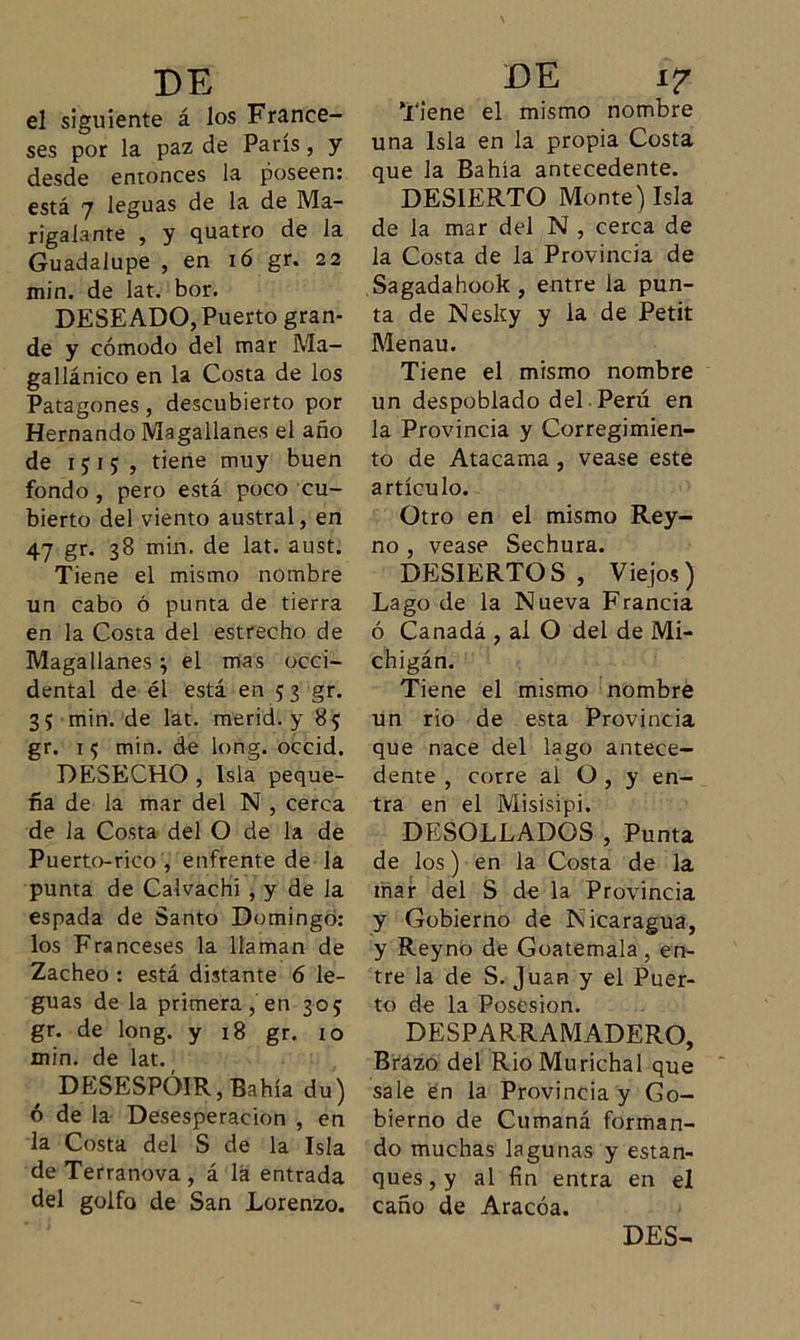 el siguiente á los France- ses por la paz de París, y desde entonces la poseen: está 7 leguas de la de Ma- rigalante , y quatro de la Guadalupe , en 16 gr. 22 min. de lat. bor. DESEADO, Puerto gran- de y cómodo del mar Ma- gallánico en la Costa de los Patagones, descubierto por Hernando Magallanes el año de 1515, tiene muy buen fondo, pero está poco cu- bierto del viento austral, en 47 gr. 38 min. de lat. aust. Tiene el mismo nombre un cabo ó punta de tierra en la Costa del estrecho de Magallanes •, el mas occi- dental de él está en 5 3 gr. 35 min. de lat. merid. y 85 gr. 15 min. de long. occid. DESECHO , Isla peque- ña de la mar del N , cerca de Ja Costa del O de la de Puerto-rico , enfrente de la punta de Calvachí , y de la espada de Santo Domingo: los Franceses la llaman de Zacheo : está distante 6 le- guas de la primera, en 305 gr. de long. y 18 gr. 10 min. de lat. DESESPÓIR,Bahía du) ó de la Desesperación , en la Costa del S de la Isla de Terranova , á lá entrada del golfo de San Lorenzo. Tiene el mismo nombre una Isla en la propia Costa que la Bahía antecedente. DESIERTO Monte) Isla de la mar del N , cerca de la Costa de la Provincia de Sagadahook, entre la pun- ta de Nesky y la de Petit Menau. Tiene el mismo nombre un despoblado del Perú en la Provincia y Corregimien- to de Atacama, vease este artículo. Otro en el mismo Rey- no , vease Sechura. DESIERTOS, Viejos) Lago de la Nueva Francia ó Canadá , al O del de Mi- chigán. Tiene el mismo nombre un rio de esta Provincia que nace del lago antece- dente , corre ai O , y en- tra en el Misisipi. DESOLLADOS , Punta de los) en la Costa de la inar del S de la Provincia y Gobierno de Nicaragua, y Reyno de Goatemala , en- tre la de S. Juan y el Puer- to de la Posesión. DESPARRAMADERO, Brázo del RioMurichal que sale en la Provincia y Go- bierno de Cumaná forman- do muchas lagunas y estan- ques , y al fin entra en el caño de Aracóa. DES-