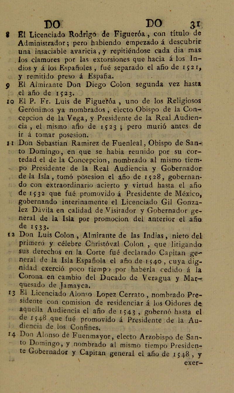 8 El Licenciado Rodrigo de Figueróa , con título de Administrador 5 pero habiendo empezado á descubrir una insaciable avaricia, y repitiéndose cada dia mas los clamores por las extorsiones que hacia á los In- dios y á los Españoles , fué separado el año de 1521, y remitido preso á España. 9 El Almirante Don Diego Colon segunda vez hasta el año de 1523. 10 El P. Fr. Luis de Figuefóa , uno de los Religiosos Gerónimos ya nombrados , electo Obispo de la Con- cepción de la Vega, y Presidente de la Real Audien- cia , el mismo año de 1523 j pero murió antes de ir á tomar posesión. 11 Don Sebastian Ramírez de Fuenleal, Obispo de San- to Domingo, en que se habia reunido por su cor- tedad el déla Concepción, nombrado al mismo tiem- po Presidente de la Real Audiencia y Gobernador de la Isla, tomó posesión el año de 1528, gobernan- do con extraordinario acierto y virtud hasta el año de 1532 que fué promovido á Presidente de México, gobernando interinamente el Licenciado Gil Gonzá- lez Dávila en calidad de Visitador y Gobernador ge- neral de la Isla por promoción del anterior el año de 1533. 12 Don Luis Colon , Almirante de las Indias, nieto del primero y célebre Christóval Colon , que litigando sus derechos en la Corte fué declarado Capitán ge— neral de la Isla Española el año de 1540 , cuya dig- nidad exerció poco tiempo por haberla cedido á la Corona en cambio del Ducado de Veragua y Mar- quesado de Jamayca. 13 El Licenciado Alomo López Cerrato , nombrado Pre- sidente con comisión de residenciar á los Oidores de aquella Audiencia el año de 1543 , gobernó hasta el de 1548 que fué promovido á Presidente de la Au- diencia de los Confines. 14 Don Alonso dé Fuenmayor, electo Arzobispo de San- to Domingo, y nombrado al mismo tiempo Presiden- te Gobernador y Capitán general el año de 1 548 , y exer-