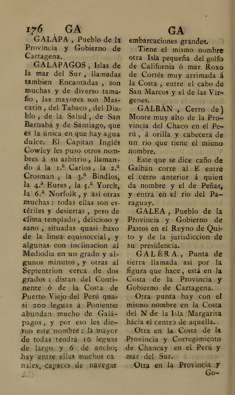 i?6 GA GALÁPA , Pueblo de la Provincia y Gobierno de Cartagena. GALÁPAGOS , Islas de la mar del Sur , llamadas también Encantadas , son muchas y de diverso tama- fio , las mayores son Mas- carlo , del Tabaco, del Dia- blo , de la Salud , de San Barnabá y de Santiago, que es la única en que hay agua dulce. El Capitán Inglés Cowley les puso otros nom- bres á su arbitrio, llaman- do á la i.a Carlos, la 2.a Crosman , la 3.a Bindlos, la 4.a Eures, la 5.a Yorck, la 6.a Norfolk , y así otras muchas : todas ellas son es- tériles y desiertas , pero de clima templado , delicioso y sano , situadas quasi baxo de la linea equinoccial, y algunas- con inclinación al Mediodía en un grado y al- gunos minutos , y otras al Septentrión cerca de dos grados : distan del Conti- nente ó de la Costa de Puerto Viejo del Perú qua- si 200 leguas á Poniente: abundan mucho de Galá- pagos , y por eso les die- ron este nombre : la mayor de todas tendrá 10 leguas de largo y 6 de ancho; hay entre ellas muchos ca nales, capaces de navegar GA embarcaciones grandes. Tiene el mismo nombre otra Isla pequeña del golfo de California ó mar Roxo de Cortés muy arrimada á la Costa , entre el cabo de San Marcos y el de las Vír- genes. GALBÁN , Cerro de) Monte muy alto de la Pro- vincia del Chaco en el Pe- rú , á orilla y cabecera de un rio que tiene el mismo nombre. Este que se dice caño de Galbán corre al E entre el cerro anterior á quien da nombre y el de Peñas, y entra en el rio del Pa- raguay. GALEA , Pueblo de la Provincia y Gobierno de Pastos en el Reyno de Qui- to y de la jurisdicción de su presidencia. GALERA., Punta de tierra llamada así por la figura que hace, está en Ja Costa de la Provincia y Gobierno de Cartagena. Otra punta hay con el mismo- nombre en la Costa del N de la Isla Margarita hácia el centro de aquella. Otra en la Costa de la Provincia y Corregimiento de Chancay en el Perú y mar del Sur. Otra en la Provincia y Go-
