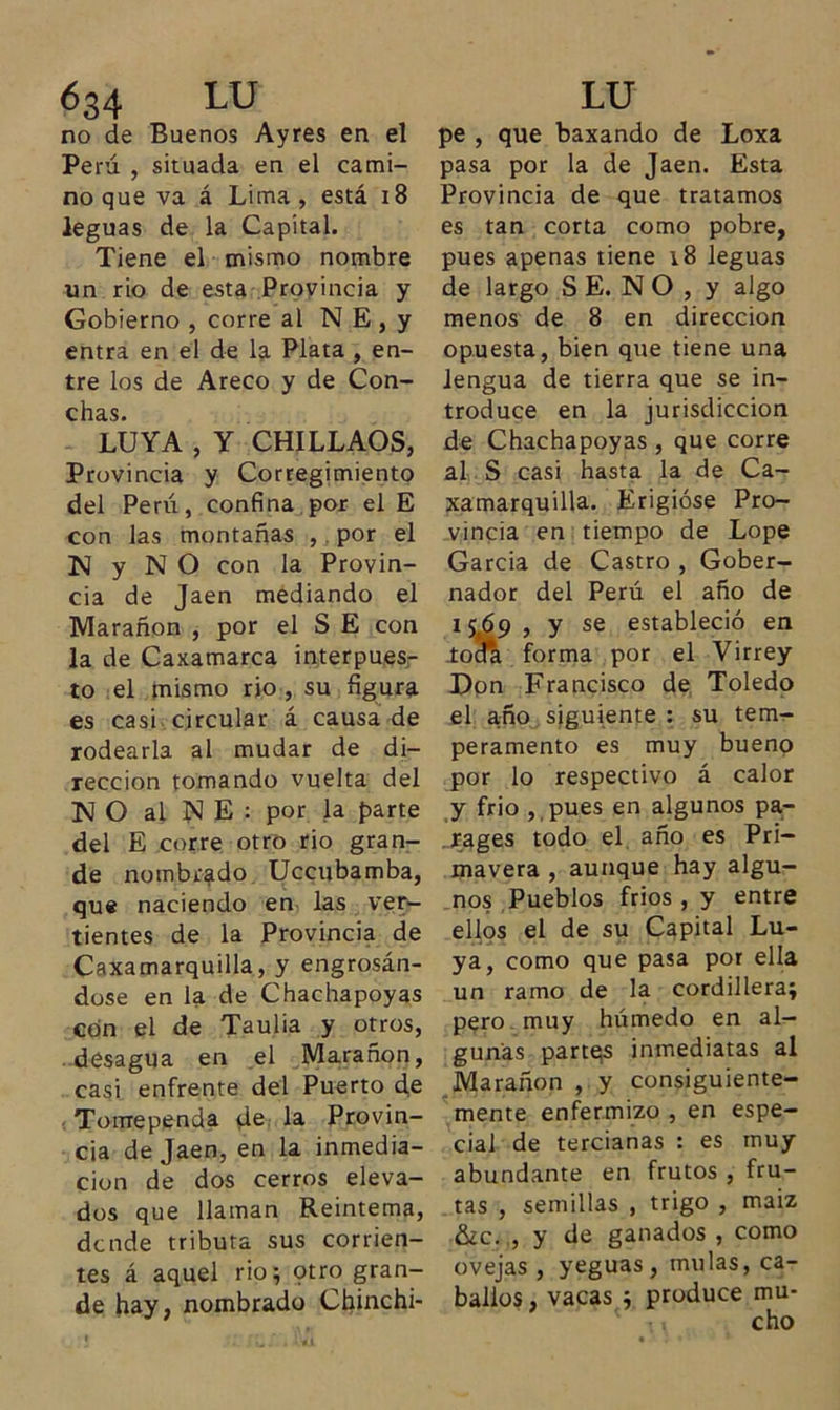 63 4 LU no de Buenos Ayres en el Perú , situada en el cami- no que va á Lima , está 18 leguas de la Capital. Tiene el mismo nombre un rio de esta Provincia y Gobierno , corre al N E , y entra en el de la Plata , en- tre los de Areco y de Con- chcis* LUYA , Y CHILLAOS, Provincia y Corregimiento del Perú, confina por el E con las montañas ,. por el N y N O con la Provin- cia de Jaén mediando el Marañon , por el S E con la de Caxamarca interpues- to el mismo rio , su figura es casi circular á causa de rodearla al mudar de di- rección tomando vuelta del KJ O al N E : por la parte del E corre otro rio gran- de nombrado Uccubamba, que naciendo en las ver- tientes de la Provincia de Caxamarquilla, y engrosán- dose en la de Chachapoyas con el de Taulia y otros, desagua en el Marañon, casi enfrente del Puerto de Tomependa de la Provin- cia de Jaén, en la inmedia- ción de dos cerros eleva- dos que llaman Reintema, dcnde tributa sus corrien- tes á aquel rio i otro gran- de hay, nombrado Chinchi- LU pe , que baxando de Loxa pasa por la de Jaén. Esta Provincia de que tratamos es tan corta como pobre, pues apenas tiene 18 leguas de largo S E. N O , y algo menos de 8 en dirección opuesta, bien que tiene una lengua de tierra que se in- troduce en la jurisdicción de Chachapoyas , que corre al S casi hasta la de Ca- xamarquilla. Erigióse Pro- vincia en tiempo de Lope García de Castro , Gober- nador del Perú el año de 15¿59 , y se estableció en .toda forma por el Virrey Don Francisco de Toledo el año siguiente : su tem- peramento es muy bueno por lo respectivo á calor y frió ,,pues en algunos pa- rages todo el año es Pri- mavera , aunque hay algu- nos Pueblos fríos , y entre ellos el de su Capital Lu- ya, como que pasa por ella un ramo de la cordillera; pero muy húmedo en al- gunas partes inmediatas al Marañon , y consiguiente- mente enfermizo , en espe- cial de tercianas : es muy abundante en frutos , fru- tas , semillas , trigo , maiz &amp;c. , y de ganados , como ovejas , yeguas, muías, ca- ballos, vacas ; produce mu-