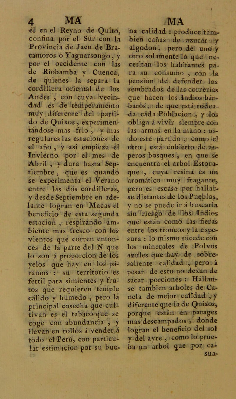 él en el Reyno de Quito, confina por el Sur con la Provincia de Jaén de Bra- camoros ó Yaguarsongo, y por el occidente con las de Riobamba y Cuenca, de quienes la separa la cordillera oriental de los Andes , con cuya vecin- dad es de temperamento muy diferente del parti- do de Quixos, experimen- tándose mas frió , y mas regulares las estaciones de el año , y asi empieza él Invierno por el mes de Abril , y dura hasta Sep- tiembre, que es quando se experimenta el Verano entre las dos cordilleras, y desde Septiembre en ade- lante logran en Macas él beneficio de esta segunda estación , respirando am- biente mas fresco con los vientos que corren enton- ces de la parte del N que lo son á proporción de los yelos que hay en los pá- ramos ; su territorio es fértil para simientes y fru- tos que requieren temple cálido y húmedo , pero la principal cosecha que cul- tivan es el tabaco que se coge con abundancia , y llevan en rollos á vender á todo el Perú, con particu- lar estimación por su bue- na calidad : produce tam- bién cañas de.azúcar y algodón , pero de uno y otro solamente lo que ne- cesitan los habitantes pa- ra su consumo , con la pensión de defender los sembrados de las correrlas que hacen los.Indios bác- barós, : de que está.rodea- da cada Población y los obliga á vivir siempre con las armas en la mano : to- do este partido , como el otro 3 está cubierto de nsr- peros bosques , en que se encuentra el árbol Estora- que , cuya resina es un aromático muy fragante, pero es escasa por hallar- se distantes de los.PaQblos, y no se puede ír á buscarla sin riesgo de lóá> Indios que están como las fieras entre los troncos y la espe- sura : lo mismo sucede con los minerales de Polvos azüles que hay. de sobre- saliente calidad. , pero a pesar de esto no dexan de sacar porciones : Hallan- se también arboles de Ca- nela de me)or calidad , y diferente q.ue la de Quixos, porque están en. parages mas descampados , donde logran el beneficio del sol y del ayre , como lo prue- ba un árbol que por ca- sua-