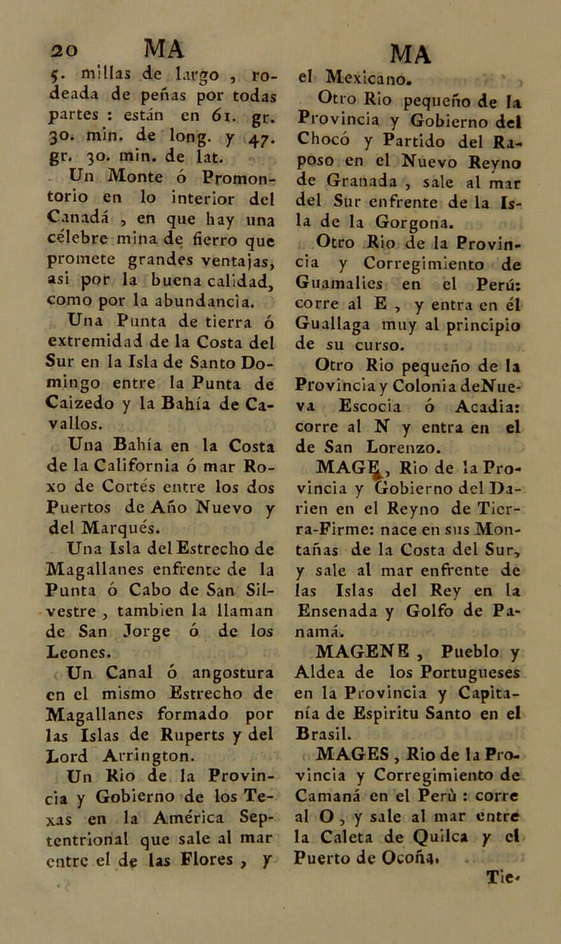 5. millas de largo , ro- deada de peñas por todas partes : están en 6i. gr. 30. min. de long. y 47. gr. 30. min. de lat. Un Monte ó Promon- torio en lo interior del Canadá , en que hay una célebre mina de fierro que promete grandes ventajas, asi por la buena calidad, como por la abundancia. Una Punta de tierra ó extremidad de la Costa del Sur en la Isla de Santo Do- mingo entre la Punta de Caizedo y la Bahía de Ca- vallos. Una Bahía en la Costa de la California ó mar Ro- xo de Cortés entre los dos Puertos de Año Nuevo y del Marqués. Una Isla del Estrecho de Magallanes enfrente de la Punta ó Cabo de San Sil- vestre , también la llaman de San Jorge ó de los Leones. Un Canal ó angostura en el mismo Estrecho de Magallanes formado por las Islas de Ruperts y del Lord Arrington. Un Rio de la Provin- cia y Gobierno de los Te- xas en la América Sep- tentrional que sale al mar entre el de las Flores , y MA el Mexicano. Otro Rio pequeño de la Provincia y Gobierno del Chocó y Partido del Ra- poso en el Nuevo Reyno de Granada , sale al mar del Sur enfrente de la Is- la de la Gorgona. Otro Rio de la Provin- cia y Corregimiento de Guamalies en el Perú; corre al E , y entra en él Guallaga muy al principio de su curso. Otro Rio pequeño de la Provincia y Colonia deNue- va Escocia ó Acadia: corre al N y entra en el de San Lorenzo. MAG^, Rio de la Pro- vincia y Gobierno del Da- rien en el Reyno de Tier- ra-Firme: nace en sus Mon- tañas de la Costa del Sur, y sale al mar enfrente de las Islas del Rey en la Ensenada y Golfo de Pa- namá. MAGENE , Pueblo y Aldea de los Portugueses en la Provincia y Capita- nía de Espíritu Santo en el Brasil. MAGES , Rio de la Pro- vincia y Corregimiento de Camaná en el Perú : corre al O , y sale al mar entre la Caleta de Quilca y el Puerto de Ocoñ4i Tie*