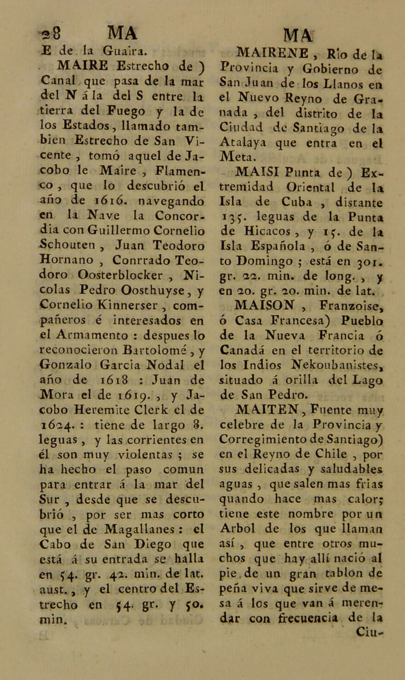 E de la Guaira. MA.IRE Estrecho de ) Canal que pasa de la mar del N á la del S entre la tierra del Fuego y la de los Estados, llamado tam- bién Estrecho de San Vi- cente , tomó aquel de Ja- cobo le Máire , Flamen- co , que lo descubrió el año de lóió. navegando en la Nave la Concor- dia con Guillermo Cornelio Schouten , Juan Teodoro Hornano , Conrrado Teo- doro Qosterblocker , Ni- colás Pedro Oosthuyse, y Cornelio Kinnerser , com- pañeros é interesados en el Armamento : después lo reconocieron Bartolomé , y Gonzalo García Nodal el año de i6i8 : Juan de Mora el de 1619. , y Ja- cobo Heremite Clerk el de i6a4. : tiene de largo 8. leguas , y las corrientes en él son muy violentas ; se ha hecho el paso común para entrar á la mar del Sur , desde que se descu- brió , por ser mas corto que el de Magallanes : el Cabo de San Diego que está á su entrada se halla en 54. gr. 4a. min. de lat. aust., y el centro del Es- ti-echo en 54. gr. y fo. min. MAIRENE , Rio de la Provincia y Gobierno de San Juan de los Llanos en el Nuevo Reyno de Gra- nada , del distrito de la Ciudad de Santiago de la Atalaya que entra en el Meta. MAISI Punta de ) Ex- tremidad Oriental de la Isla de Cuba , distante 13J. leguas de la Punta de Hicacos , y ij. de la Isla Española , ó de San- to Domingo ; está en 301. gr. 11. min. de long. , y en ao. gr. 10. min. de lat. MAISON , Franzoise, ó Casa Francesa) Pueblo de la Nueva Francia ó Canadá en el territorio de los Indios Nekoubanistes, situado á orilla del Lago de San Pedro. MAITEN, Fuente muy celebre de la Provincia y Corregimiento de Santiago) en el Reyno de Chile , por sus delicadas y saludables aguas , que salen mas frías quando hace mas calor; tiene este nombre por un Arbol de los que llaman así , que entre otros mu- chos que hay allí nació al pie.de un gran tablón de peña viva que sirve de me- sa á los que van á meren- dar con ñecuencia de la