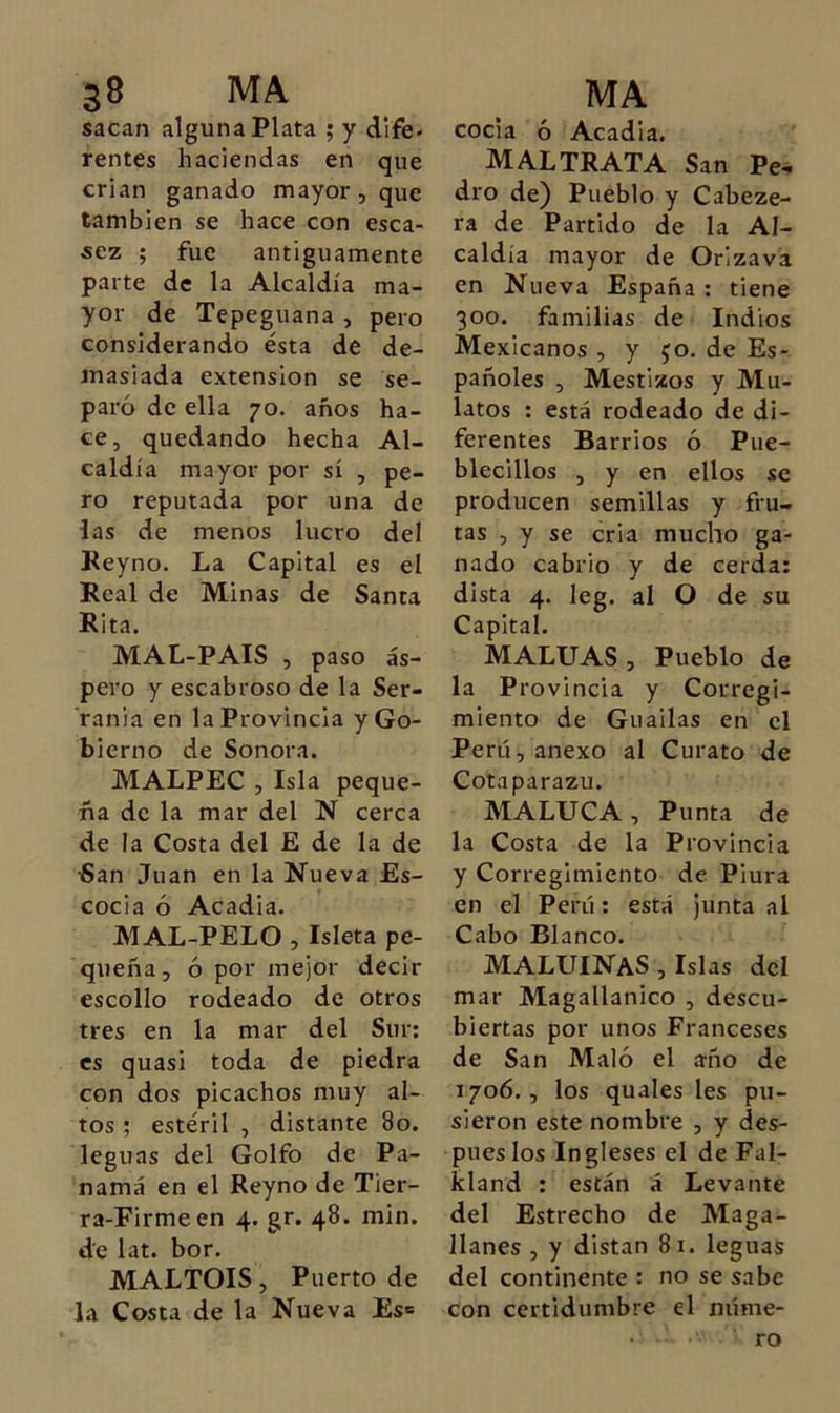 sacan alguna Plata ; y dife. rentes haciendas en que crian ganado mayor, que también se hace con esca- sez ; fue antiguamente parte de la Alcaldía ma- yor de Tepeguana , pero considerando ésta de de- masiada extensión se se- paró de ella 70. años ha- ce, quedando hecha Al- caldía mayor por sí , pe- ro reputada por una de las de menos lucro del Keyno. La Capital es el Real de Minas de Santa Rita. MAL-PAIS , paso ás- pero y escabroso de la Ser- ranía en la Provincia y Go- bierno de Sonora. MALPEC , Isla peque- ña de la mar del N cerca de la Costa del E de la de iSan Juan en la Nueva Es- cocia ó Acadia. MAL-PELO , Isleta pe- queña, ó por mejor decir escollo rodeado de otros tres en la mar del Sur: es quasi toda de piedra con dos picachos muy al- tos ; estéril , distante 80. leguas del Golfo de Pa- namá en el Reyno de Tier- ra-Firme en 4. gr. 48. min. de lat. bor. MALTOIS, Puerto de la Costa de la Nueva Es» cocía ó Acadia. maltrata San Pe- dro de) Pueblo y Cabeze- ra de Partido de la Al- caldía mayor de Orizava en Nueva España : tiene 300. familias de Indios Mexicanos , y 50. de Es- pañoles , Mestizos y Mu- latos : está rodeado de di- ferentes Barrios ó Pue- blecillos , y en ellos se producen semillas y fru- tas , y se cria mucho ga- nado cabrio y de cerda: dista 4. leg. al O de su Capital. MALUAS, Pueblo de la Provincia y Corregi- miento de Gualias en el Perú, anexo al Curato de Cotaparazu. MALUCA, Punta de la Costa de la Provincia y Corregimiento de Piura en el Perú: está junta al Cabo Blanco. MALUINaS , Islas dcl mar Magallanico , descu- biertas por unos Franceses de San Maló el año de 1706., los quales les pu- sieron este nombre , y des- pueslos Ingleses el de Fal- kland : están á Levante del Estrecho de Maga- llanes , y distan 81. leguas del continente ; no se sabe con certidumbre el núme- ro