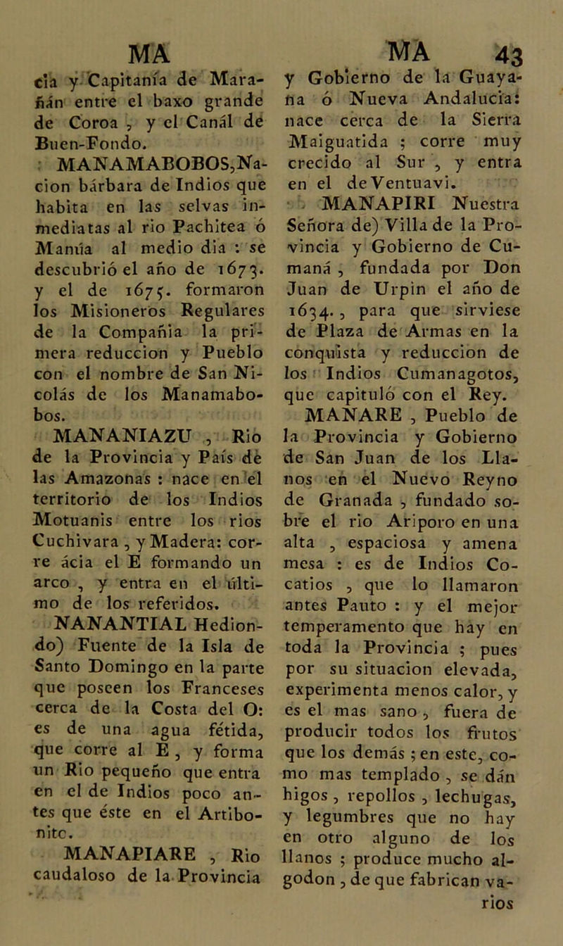 cía y Capitanía de Mara- ñan entre el baxo grande de Coroa , y el Canal de Biien-Fondo. r MANAMABOBOS,Na- ción bárbara de Indios que habita en las selvas in- mediatas al rio Pachitea ó Manila al medio dia ; se descubrió el año de 1673. y el de 1675. formaron los Misioneros Regulares de la Compañía la pri- mera reducción y Pueblo con el nombre de San Ni- colás de los Manamabo- bos. MANANIAZU , Rio de la Provincia y País dé las Amazonas ; nace en 'el territorio de los Indios Motuanis entre los rios Cuchivara , y Madera: cor- re acia el E formando un arco , y entra en el últi- mo de los referidos. NANANTIAL Hedion- do) Fuente de la Isla de Santo Domingo en la parte que poseen los Franceses cerca de la Costa del O: es de una agua fétida, que corre al E , y forma un Rio pequeño que entra en el de Indios poco an- tes que éste en el Artibo- nitc. MANAPIARE , Rio caudaloso de la.Provincia y Gobierno de la Guaya- na ó Nueva Andalucía: nace cerca de la Sierra Maiguatida ; corre muy crecido al Sur , y entra en el deVentuavi. - MANAPIRI Nuestra Señora de) Villa de la Pro- vincia y Gobierno de Cu- maná , fundada por Don Juan de Urpin el año de 1634., para que sirviese de Plaza de Armas en la conquista y reducción de los Indios Cumanagotos, que capituló con el Rey. MANARE , Pueblo de la Provincia y Gobierno de San Juan de los Lla- nos en el Nuevo Reyno de Granada , fundado so- bre el rio Ariporo en una alta , espaciosa y amena mesa : es de Indios Co- catios , que lo llamaron antes Pauto : y el mejor temperamento que hay en toda la Provincia ; pues por su situación elevada, experimenta menos calor, y es el mas sano , fuera de producir todos los frutos que los demás ;en este, co- mo mas templado , se dán higos , repollos , lechugas, y legumbres que no hay en otro alguno de los llanos ; produce mucho al- godón , de que fabrican va- rios