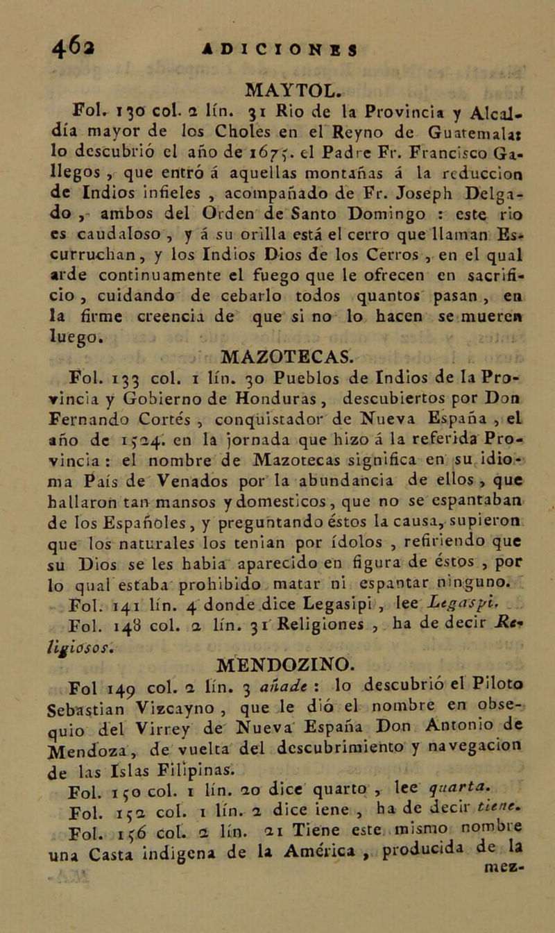 MAYTOL. Fol. 130 col. a lín. 31 Rio de la Provincia y AlcaJ» día mayor de los Choles en el Reyno de Guaremalax lo descubrió el año de i6y^. el Padre Fr. Francisco Ga- llegos , que entró á aquellas montañas á la reducción de Indios infieles , acompañado de Fr. Joseph Delga- do y-’ ambos del Orden de Santo Domingo : cst€ rio es caudaloso , y á su orilla está el cerro que llaman Es* curruchan, y los Indios Dios de los Cerros , en el qual arde continuamente el fuego que le ofrecen en sacrifi- cio , cuidando de cebarlo todos quantos pasan, en la firme creencia de que si no lo hacen se mueren luego. MAZOTECAS. Fol. 133 col. I lín. 30 Pueblos de Indios de la Pro- vincia y Gobierno de Honduras , descubiertos por Don Fernando Cortés , conquistador de Nueva España , el año de en la jornada que hizo á la referida Pro- vincia ; el nombre de Mazotecas significa en su idio- ma País de Venados por la abundancia de ellos , que hallaron tan mansos y domésticos, que no se espantaban de los Españoles, y preguntando éstos la causa, supieron que los naturales los tenian por ídolos , refiriendo que su Dios se les babia aparecido en figura de éstos , por lo qual estaba prohibido matar ni espantar ninguno. Fol. 141 lín. 4'donde dice Legasipi , lee Legas¡^i. Fol. 148 col. a lín. 31'Religiones , ha de decir Re- tigiosoí. MENDOZINO. Fol 149 col. 1 lín. 3 añade ; lo descubrió el Piloto Sebastian Vizcayno , que le dló el nombre en obse- quio del Virrey de Nueva España Don Antonio de Mendoza, de vuelta del descubrimiento y navegación de las Islas Filipinas. Fol. i?o col. I lín. no dice quarto , lee quarta. Fol. 15a col. I lín. n dice lene , ha de decir tune. Fol. i¡;6 col. a lín. ai Tiene este mismo nombre una Casta indígena de la América , producida de la mez-