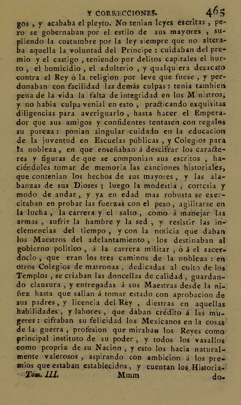 gos , y acababa el pleyto. No tenían leyes escritas , pe- ro se gobernaban por el estilo de sus mayores , su- pliendo la costumbre por la ley siempre que no altera- ba aquella la voluntad del Príncipe ; cuidaban del pre- mio y el castigo , teniendo por delitos capitales el hur- to , el homicidio , el adulterio , y qualqulcra desacato contra el Rey ó la religión por leve que fuese , y per- donaban con facilidad las demás culpas : tenia también pena de la vida la falta de integridad en los Mmistros, y no habla culpa venial en esto , pradlicando exquisitas diligencias para averiguarlo , hasta hacer el Empera- dor que sus amigos y confidentes tentasen con regales su pureza: ponían singular cuidado en la educación de la juventud en Escuelas públicas , y Colegios para ta nobleza, en que enseñaban á descifrar los caradre- res y figuras de que se componían sus escritos , ha- ciéndoles tomar de memoria las canciones historiales, que contenían los hechos de sus mayores , y las ala- banzas de sus Dioses ; luego la modestia , cortesía y modo de andar , y ya en edad mas robusta se exer- citaban en probar las fuerzas con el peso, agilitarse en la lucha , la carrera y el salto , como á manejar las armas , sufrir la hambre y la sed , y resistir las in- clemencias del tiempo , y con la noticia que daban los Maestros del adelantamiento, los destinaban al gobierno político , á la carrera militar , ó á el sacer- docio , que eran los tres caminos de la nobleza : en Otros Colegios de matronas , dedicadas al culto de los Templos , se criaban las doncellas de calidad, guardan- do clausura , y entregadas á sus Maestras desde la ni- ñez hasta que salian á tomar estado con aprobación de sus padres, / licencia del Rey , diestras en aquellas habilidades, / labores, que daban crédito á las mu- geres ; cifraban su felicidad los Mexicanos en la cosas de la guerra , profesión que miraban los Reyes como principal instituto de su poder , y todos los vasallos como propria de su Nación , y esto los hacia natural- mente valerosos , aspirando con ambición á los pre- mios que estaban establecidos , y cuentan los Historia- Tom. JIJ» Mmm ¿o-