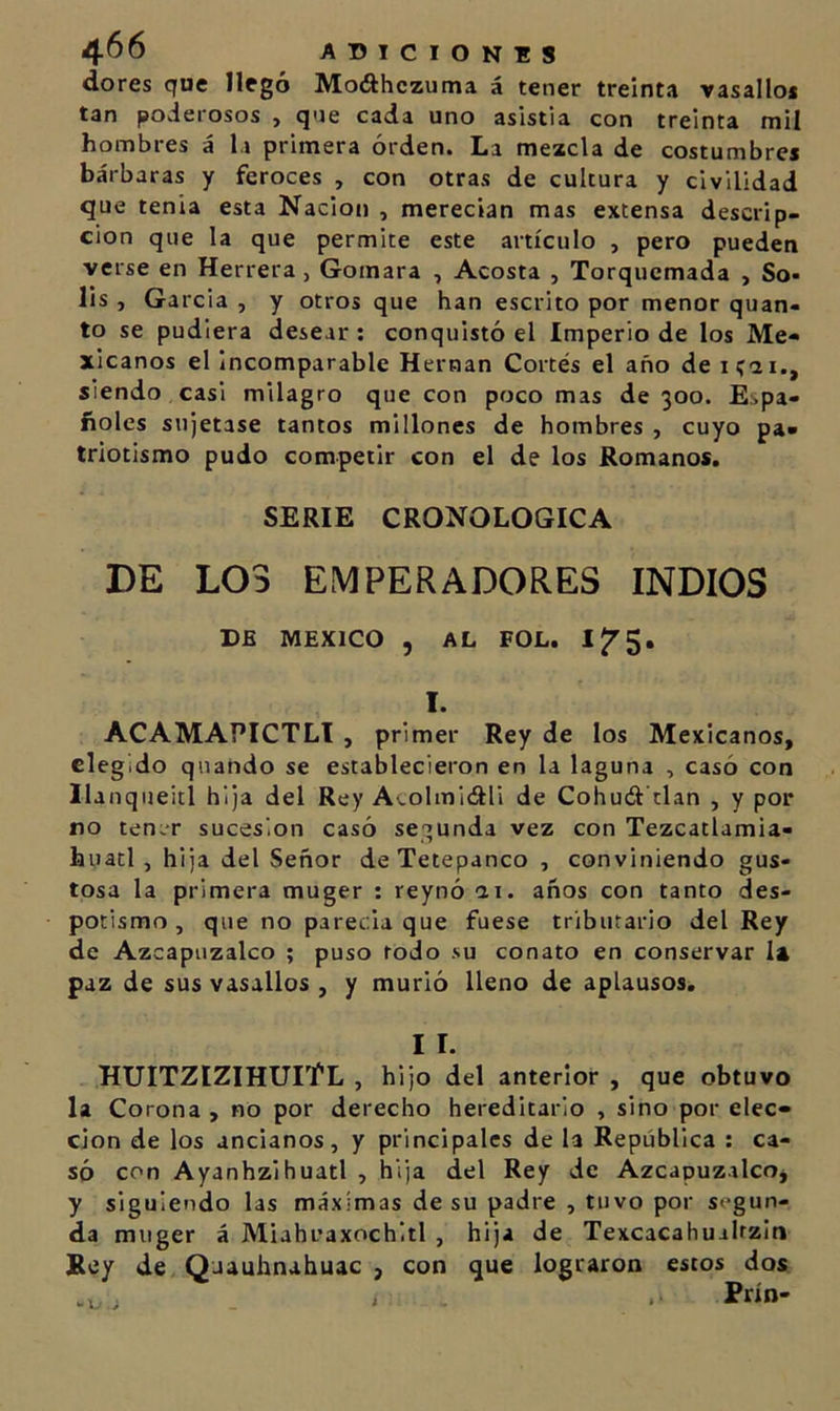 dores que llegó Mo&lt;ahczuma á tener treinta vasallo* tan poderosos , que cada uno asistía con treinta mil hombres á la primera orden. La mezcla de costumbres bárbaras y feroces , con otras de cultura y civilidad que tenia esta Nación , merecían mas extensa descrip- ción que la que permite este artículo , pero pueden verse en Herrera, Gomara , Acosta , Torqucmada , So- lis , García , y otros que han escrito por menor quan- to se pudiera desear ; conquistó el Imperio de los Me- xicanos el incomparable Hernán Cortés el año de siendo .casi milagro que con poco mas de 300. Espa- ñoles sujetase tantos millones de hombres , cuyo pa- triotismo pudo competir con el de los Romanos. SERIE CRONOLOGICA DE LOS EMPERADORES INDIOS DE MEXICO , AL FOL, I. ACAMAPICTLl , primer Rey de los Mexicanos, elegido quando se establecieron en la laguna , casó con Ilanqueitl hija del Rey A'.olmicftli de Cohuél'tlan , y por no ten.r sucesión casó secunda vez con Tezcatlamia- huatl , hija del Señor deTetepanco , conviniendo gus- tosa la primera muger : reynó ai. años con tanto des- potismo , que no parecía que fuese tributario del Rey de Azcapuzalco ; puso rodo su conato en conservar la paz de sus vasallos , y murió lleno de aplausos. I I. HUITZIZIHUIt’L , hijo del anterior , que obtuvo la Corona , no por derecho hereditario , sino por elec- ción de los ancianos, y principales de la República : ca- só con Ayanhzihuatl , hija del Rey de Azcapuzalco, y siguiendo las máximas de su padre , tuvo por segun- da muger á Miahuaxochitl , hija de Texcacahualrzin Bey de Qaauhnahuac , con que lograron estos dos Prín- ; i