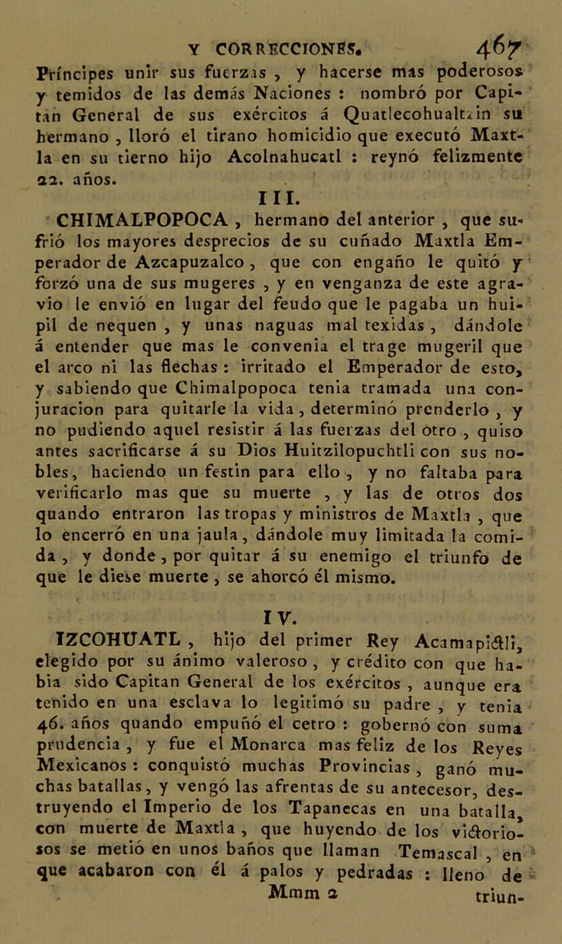 Príncipes unir sus fuerzas , y hacerse mas poderosos y temidos de las demás Naciones : nombró por Capí* tan General de sus exércicos á Quatlecohualt*in su hermano , lloró el tirano homicidio que executó Maxt- la en su tierno hijo Acolnahucatl : reynó felizmente 0.1. años. III. CHIMALPOPOCA , hermano del anterior , que su- frió los mayores desprecios de su cuñado Maxtla Em- perador de Azcapuzalco , que con engaño le quitó y forzó una de sus mugeres , y en venganza de este agra- vio le envió en lugar del feudo que le pagaba un huí- pil de nequen , y unas naguas mal texidas , dándole á entender que mas le convenia el trage mugeril que el arco ni las flechas : irritado el Emperador de esto, y sabiendo que Chimalpopoca tenia tramada una con- juración para quitarle la vida, determinó prenderlo, y no pudiendo aquel resistir á las fuerzas del otro , quiso antes sacrificarse á su Dios Huitzilopuchtli con sus no- bles, haciendo un festín para ello, y no faltaba para verificarlo mas que su muerte , y las de otros dos quando entraron las tropas y ministros de Maxtla , que lo encerró en una jaula, dándole muy limitada la comi- da , y donde , por quitar á su enemigo el triunfo de que le diese muerte , se ahorcó él mismo. IV. IZCOHTTATL , hijo del primer Rey Acamaplíftll, elegido por su ánimo valeroso , y crédito con que ha- bla sido Capitán General de los exércitos , aunque era tenido en una esclava lo legitimó su padre , y tenia 46. años quando empuñó el cetro ; gobernó con suma prudencia , y fue el Monarca mas feliz de los Reyes Mexicanos : conquistó muchas Provincias , ganó mu- chas batallas, y vengó las afrentas de su antecesor, des- truyendo el Imperio de los Tapanccas en una batalla con muerte de Maxtla, que huyendo de los vidorio- sos se metió en unos baños que llaman Temascal , en que acabaron con él á palos y pedradas ; lleno de Mmm a triun-