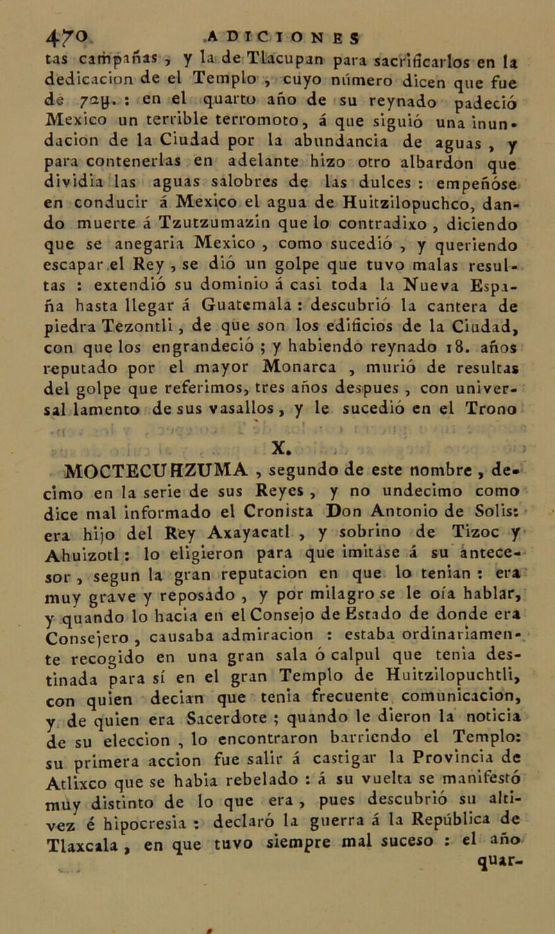 tas campañas , y la de Ttacupan para sacrificarlos en la dedicación de el Templo , cuyo número dicen que fue de : en el quarto año de su reynado padeció México un terrible terromoto, á que siguió una inun- dación de la Ciudad por la abundancia de aguas , y para contenerlas en adelante hizo otro albardon que dividia las aguas salobres de las dulces : empeñóse en conducir á México el agua de Huitzilopuchco, dan- do muerte á Tzutzumazin que lo contradixo , diciendo que se anegarla México , como sucedió , y queriendo escapar el Rey , se dió un golpe que tuvo malas resul- tas : extendió su dominio á casi toda la Nueva Espa- ña hasta llegar á Guatemala : descubrió la cantera de piedra Tezontli, de que son los edificios de la Ciudad, con que los engrandeció ; y habiendo reynado i8. años r-eputado por el mayor Monarca , murió de resultas del golpe que referimos, tres años después , con univer- sal lamento desús vasallos, y le sucedió en el Trono X. MOCTECUHZUMA , segundo de este nombre , dé- cimo en la serie de sus Reyes , y no undécimo como dice mal informado el Cronista Don Antonio de Solis: era hijo del Rey Axayacatl , y sobrino de Tízoc y Ahuizotl: lo eligieron para que imitase á su antece- sor , según la gran reputación en que lo tenian : era muy grave y reposado , y por milagro se le oía hablar, y quando lo hacia en el Consejo de Estado de donde era Consejero , causaba admiración : estaba ordinariamen- te recogido en una gran sala ó calpul que tenia des- tinada para sí en el gran Templo de Huitzilopuchtli, con quien decían que tenia frecuente comunicación, y de quien era Sacerdote ; quando le dieron la noticia de su elección , lo encontraron barriendo el Templo: su primera acción fue salir á castigar la Provincia de Atlixco que se habia rebelado : á su vuelta se manifestó raüy distinto de lo que era , pues descubrió su alti- vez é hipocresía : declaró la guerra á la República de Tlaxcala , en que tuvo siempre mal suceso : el año quar-