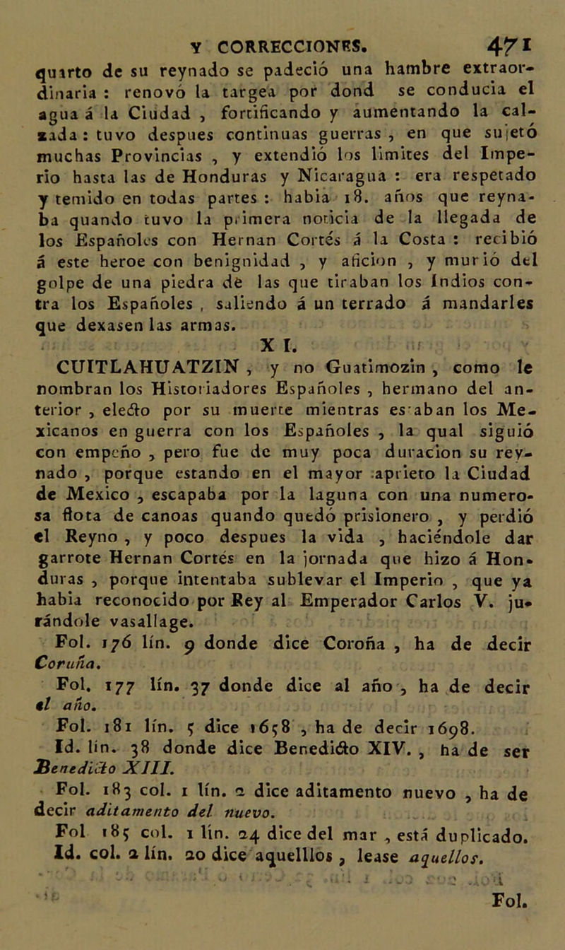 qutrto de su reynado se padeció una hambre extraor- dinaria : renovó la targea por dond se conducía el agua á la Ciudad , fortificando y aumentando la cal- cada; tuvo después continuas guerras, en que sujetó muchas Provincias , y extendió los limites del Impe- rio hasta las de Honduras y Nicaragua : era respetado y temido en todas partes : habia i8. años que reyna- ba quando tuvo la primera noticia de la llegada de los Españoles con Hernán Cortés á la Costa : recibió á este heroe con benignidad , y afición , y murió dtl golpe de una piedra dé las que tiraban los Indios con- tra los Españoles , saliendo á un terrado á mandarles que dexasen las armas. XI. » CUITLAHUATZIN , y no Guatimozin , como le nombran los Historiadores Españoles , hermano del an- terior , eleélo por su muerte mientras es aban los Me- xicanos en guerra con los Españoles , la qual siguió con empeño , pero fue de muy poca duración su rey- nado , porque estando en el mayor .aprieto la Ciudad de México , escapaba por la laguna con una numero- sa flota de canoas quando quedó prisionero , y perdió el Reyno , y poco después la vida , haciéndole dar garrote Hernán Cortés en la jornada que hizo á Hon- duras , porque intentaba sublevar el Imperio , que ya habia reconocido por Rey al Emperador Carlos V. ju- rándole vasallage. Fol. 176 lín. 9 donde dice Coroña , ha de decir Coruíia. Fol, 177 lín. 37 donde dice al año , ha de decir 9I año. Fol. 181 lín, 5 dice 1658 , hade decir 1698. Id. Un. 38 donde dice Benedido XIV. , ha de ser benedicto XIII. Fol. 183 col. I lín. n dice aditamento nuevo , ha de decir aditamento del nuevo. Fol 185 col. 1 lín. 24 dice del mar , está duplicado. Id. col. a lín. ao dice aquelllos, lease aq^uellos. ■ Fol.