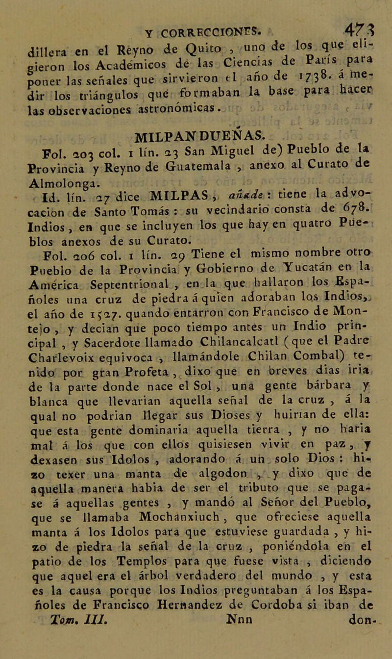 dlllera en el Reyno de Quito , uno de los que eli- gieron los Académicos de las Ciencias de Pans para poner las señales que sirvieron &lt;1 año de 1738. a me- dir los triángulos qué formaban la base para hacer las observaciones astronómicas. MILPAN DUEÑAS. Fol. ao3 col. I lín. 23 San Miguel de) Pueblo de la Provincia y Reyno de Guatemala , anexo al Curato de Almolonga. Id. lín. 27 dice MILPAS , : «ene la advo- cación de Santo Tomás : su vecindario consta de 678. Indios &gt; en que se incluyen los que hay en quatro Pue- blos anexos de su Curato. Fol. ao6 col. I lín. 29 Tiene el mismo nombre otro Pueblo de la Provincia y Gobierno de Yucatán en la América Septentrional , en la que hallaron los Espa- ñoles una cruz de piedra á quien adoraban lo.s Indios»^ el año de quando entarron con Francisco de Mon- te)o , y decían que poco tiempo antes un Indio prin- cipal , y Sacerdote llamado Chllancalcatl (que el Padre Charlevoix equivoca , llamándole Chilan Combal) te- nido por gran Profeta , dixo que en breves dias iria de la parte donde nace el Sol , una gente bárbara y blanca que llevarían aquella señal de la cruz , á la qual no podrían llegar sus Dioses y huirían de ella: que esta gente dominarla aquella tierra , y no baria mal á los que con ellos quisiesen vivir en paz, y dexasen sus Idolos , adorando á un solo Dios: hi- zo texer una manta de algodón , y dixo que de aquella manera habla de ser el tributo que se paga- se á aquellas gentes , y mandó al Señor del Pueblo, que se llamaba Mochanxiuch, que ofreciese aquella manta á los Idolos para que estuviese guardada , y hi- zo de piedra la señal de la cruz , poniéndola en el patio de los Templos para que fuese vista , diciendo que aquel era el árbol verdadero del mundo , y esta es la causa porque los Indios preguntaban á los Espa- ñoles de Francisco Hernández de Córdoba si iban de Tom, III. Nnn don-