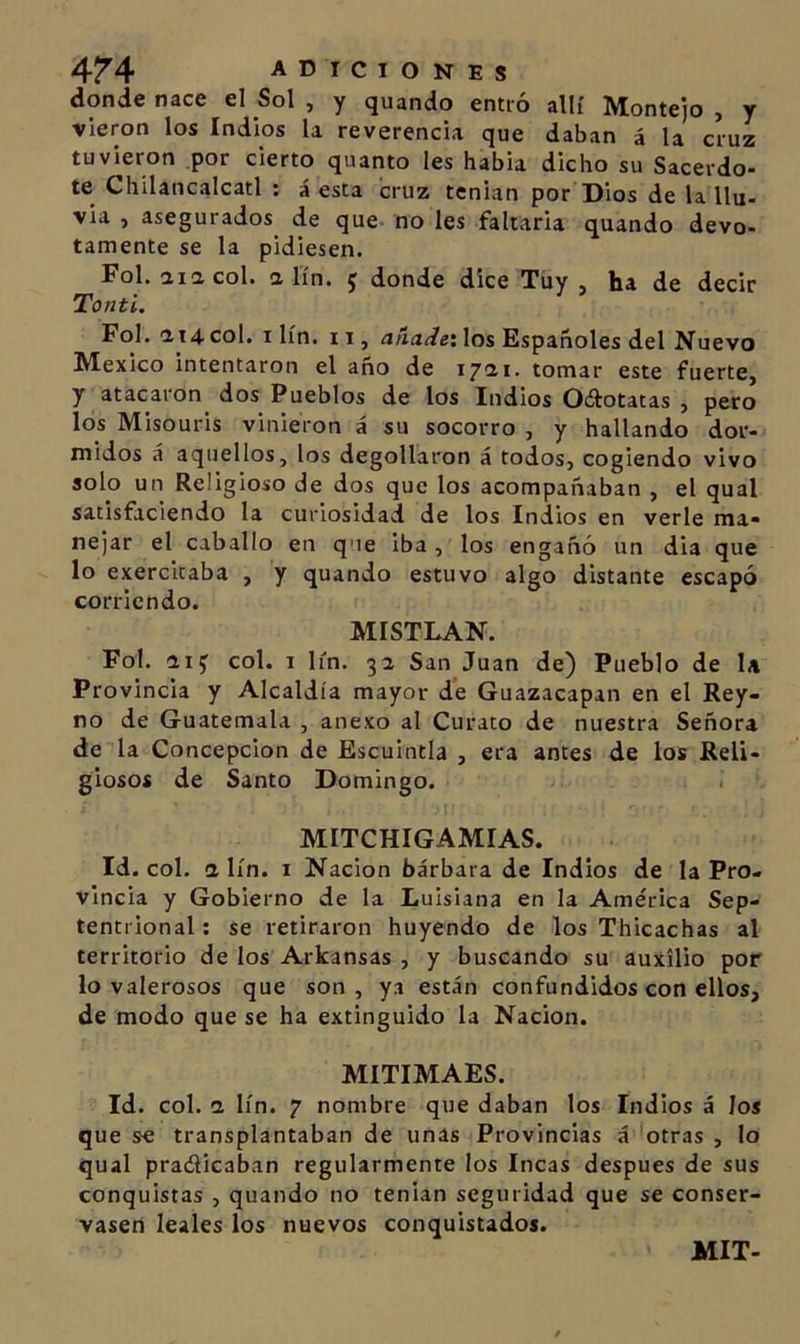 donde nace el Sol , y guando entró allí Montejo , y vieron los Indios la reverencia que daban á la cruz tuvieron por cierto quanto les habla dicho su Sacerdo- te Chilancalcatl ; á esta cruz tenían por Dios de la llu- via , asegurados de que- no les faltaría guando devo- tamente se la pidiesen. Fol. aiacol. a lín. 5 donde dice Tuy , ha de decir Tonti. Fol.'114col. I lín. II, &lt;J/ií2í/e!los Españoles del Nuevo México intentaron el año de 1711- tomar este fuerte, y atacaron dos Pueblos de los Indios 0¿botatas , pero los Misouris vinieron á su socorro , y hallando dor- midos á aquellos, los degollaron á todos, cogiendo vivo solo un Religioso de dos que los acompañaban , el qual satisfaciendo la curiosidad de los Indios en verle ma- nejar el caballo en que iba , los engañó un dia que lo exercitaba , y guando estuvo algo distante escapó corriendo. MISTLAN. Fol. iij col. I lin. 32 San Juan de) Pueblo de la Provincia y Alcaldía mayor de Guazacapan en el Rey- no de Guatemala , anexo al Curato de nuestra Señora de la Concepción de Escuintia , era antes de los Reli- giosos de Santo Domingo. MITCHIGAMIAS. Id. col. a lín. I Nación bárbara de Indios de la Pro- vincia y Gobierno de la Luisiana en la América Sep- tentrional: se retiraron huyendo de los Thicachas al territorio de los Arkansas , y buscando su auxilio por lo valerosos que son, ya están confundidos con ellos, de modo que se ha extinguido la Nación. MITIMAES. Id. col. 1 lín. 7 nombre que daban los Indios á los que se transplantaban de unas Provincias á ^otras , lo qual pradicaban regularmente los Incas después de sus conquistas , guando no tenían seguridad que se conser- vasen leales los nuevos conquistados. MIT-