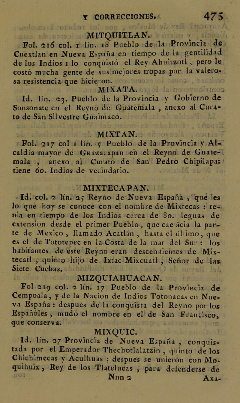 MITQUITLAN. Fol. ai6 col. I lín. i8 Pueblo de la Provincia de Cuextlan en Nueva Eíipaña en tiempo de la gentilidad de los Indios : lo conquistó el JRey Ahuitzotl , pero le costó mucha gente de sus mejores tropas por la valero- sa resistencia que hicieron. &gt; MIXATA. Id. lín. Pueblo de la Provincia y Gobierno de Sonsonate en el Reyno de Guatemala , anexo al Cura- to de San Silvestre Guaimaco. MIXTAN. Fol. 217 col I lín. ^ Pueblo de la Provincia y Al- caldía mayor de Guazacapan en el JReyno de Guate- mala , anexo al Curato de San Pedro Chipilapa: tiene 60. Indios de vecindario. MIXTECAPAN. ■ Idi col. a lín. aj Reyno de Nueva España , qué 'es lo que hoy se conoce con el nombre de Mixtecas ; te- nia en tiempo de los Indios cerca de 80. leguas de extensión desde el primer Pueblo, que cae acia la par- te de México, llamado Acatlán , hasta el líl imo, que es el de Tototepec en la Costa de la mar del Sur : los habitantes de este Reyno eran descenjientes de Mix- tecatl , quinto hijo de Ixtac Mixcuatl , Señor de las Siete Cuebas, MIZQUIAHUACAN. Fol aip col. 1 lín. 17 Pueblo de la Provincia de Cempoala, y de la Nación de Indios Totonacas en Nue- va España: después de la conquista del Reyno por los Españoles , mudó el nombre en el de San Francisco, que conserva. MIXQUIC. Id. lín. ny Provincia de Nueva España , conquis- tada por el Emperador Thechotlalatzin , quinto de los Chkhimecas y Aculhuas ; después se unieron con Mo- quihuix, Rey de los Tlatelucas , para defenderse de Nnn a Axa-