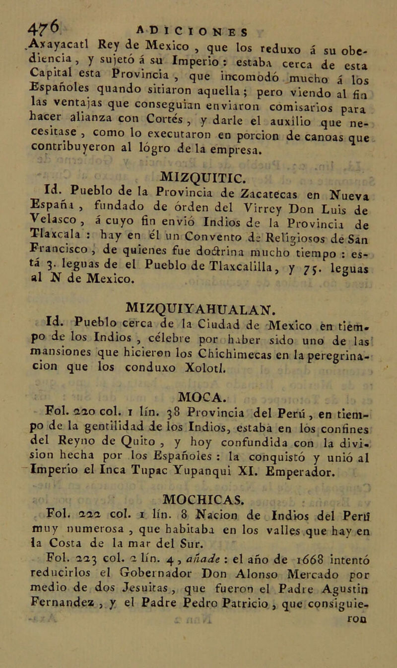 .Axayacatl Rey de México , que los reduxo á su obe- diencia , y su'ieto á su Imperio : estaba cerca de esta Capital esta Provincia , que incomodó .mucho á los Españoles quando sitiaron aquella; pero viendo al fin las ventajas que conseguían enviaron comisarios para hacer alianza con Cortés , y darle el auxilio que ne- cesitase , como lo executaron en porción de canoas que contribuyeron al lógro de la empresa. mizquitic. Id.^ Pueblo de la Provincia de Zacatecas en Nueva España , fundado de orden del Virrey Don Luis de Velasco , á cuyo fin envió Indios de la Provincia de Tlaxcala ; hay en él un Convento de Religiosos de San Fiancisco, de quienes fue doélrina mucho tiempo ; es- tá 3. leguas de el Pueblo de Tlaxcalilla, y 7 c. leguas al N de México. mizquiyahualan. Id. Pueblo cerca de la Ciudad de México en tiem» po délos Indios , célebre por haber sido uno de las’ niansiones que hicieron los Chichimecas en la peregrina- ción que los conduxo Xolotl. MOCA. Fol. aao col. i lín. 38 Provincia del Perú, en tiem- po de la gentilidad ie los Indios, estaba en los confines del Reyno de Quito , y hoy confundida con la divi- sión hecha por los Españoles : la conquistó y unió al -Imperio el Inca Tupac Yupanqui XI. Emperador. MOCHICAS. Fol. daa col. i lín. 8 Nación de Indios del Perú muy numerosa , que habitaba en los valles que hay en la Costa de la mar del Sur. Fol. aa3 col. ci lín. 4, añade : el año de 1668 intentó reducirlos el Gobernador Don Alonso Mercado por medio de dos Jesuítas , que fueron el Padre Agustín Fernandez , y el Padre Pedro Patricio , que consiguie- ron